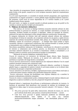 Spre deosebire de programarea lineară, programarea ramificată se bazează pe teoria că se
poate învăţa şi din greşeli, reuşind să se evite învăţarea mecanică, lipsită de conştientizarea
conţinuturilor.
Ca şi în cazul algoritmizării, se consideră că metoda instruirii programate, prin segmentarea
conţinuturilor nu asigură cursantului o viziune globală asupra disciplinei/materiei respective.
De asemenea, există riscul să creeze dependenţa de a fi verificat imediat şi de a primi
feedback pentru fiecare operaţie.
Din acest motiv, se impune ca această metodă să utilizată ponderat şi pe cât posibil să fie
corelată cu metode specifice învăţării prin descoperire.
9. Mijloace de instruire (didactice)
Prin mijloace de instruire se înţelege totalitatea resurselor materiale utilizate de către
profesor/formator în procesul de instruire, cu scopul facilitării transmiterii şi însuşirii de
cunoştinţe, facilitării formării de priceperi şi deprinderi. Alături de metodele de instruire,
mijloacele fac parte din tehnologia şi chiar strategia didactică a profesorului /formatorului.
În categoria mijloacelor de instruire intră atât materiale naturale (obiecte din realitatea
înconjurătoare în forma lor naturală), cât şi materiale realizate de om pentru a suplini diverse
materiale din realitatea înconjurătoare (modele, hărţi, planşe, etc.). Mijloacele de învăţământ
dobândesc valoare de instrumente pedagogice – se interpun între logica ştiinţei şi logica
cursantului, înlesnesc şi optimizează comunicarea între profesor/formator şi cursant, precum
şi interacţiunile care se stabilesc în timpul procesului de instruire
Dezvoltarea ansamblului mijloacelor de învăţământ, valorificarea lor eficientă în activităţile
de instruire şi soluţionarea unor probleme practice, au demonstrat şi demonstrează că
activitatea instructiv-educativă nu se rezumă la transmiterea verbală a cunoştinţelor şi că
limbajul verbal nu constituie unicul instrument de predare al cunoştinţelor.
Mijloacele de instruire îndeplinesc următoarele funcţii:
Funcţia de comunicare/ de transmitere de informaţii despre obiecte, fapte, fenomene,
evenimente studiate. Mijloacele de instruire, şi în special cele audio-video, facilitează
asimilarea cu uşurinţă şi de lungă durată a cunoştinţelor.
Funcţia ilustrativ-demonstrativă vizează impactul pe care mijloacele didactice îl au în scopul
susţinerii mesajului transmis prin comunicare orală.
Funcţia formativ-educativă exprimă faptul că mijloacele didactice contribuie la formarea
gândirii logice, a capacităţii de analiză şi sinteză, la activizarea atenţiei şi nu în ultimul rând,
la formarea de priceperi şi deprinderi profesionale.
Funcţia stimulativă, de motivare a învăţării, sugerează provocarea şi dezvoltarea motivaţiei şi
a interesului pentru tematica studiată, prin intermediul mijloacelor utilizate.
Funcţia ergonomică, decurge din posibilitatea unor mijloace didactice de a contribui la
dozarea şi raţionalizarea eforturilor cursanţilor.
Funcţia de evaluare a randamentului şcolar, evidenţiază faptul că unele mijloace didactice pot
diagnostica şi aprecia rezultatele şi mai ales, progresele înregistrate de cursanţi.
Progresul tehnicii a impulsionat diversificarea şi perfecţionarea mijloacelor de instruire, în
literatura de specialitate fiind identificate cinci generaţii de mijloace de învăţământ care
reprezintă tot atâtea etape în inovarea procesului instructiv-educativ ( M. Ionescu, I. Radu,
1995).
• Din prima generaţie fac parte tabla, manuscrisele, obiectele de muzeu, etc. care nu
pot fi utilizate decât direct, prin acţiunea comună profesor/formator – cursant.
• Celei de-a doua generaţii îi aparţin mijloacele purtătoare de informaţii gata
elaborate:manuale,alte texte tipărite şi în acest caz, acţiunea
profesorului/formatorului asupra cursantului este intermediată printr-un cod –
scrisul.
64
 