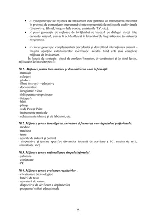 • A treia generaţie de mijloace de învăţământ este generată de introducerea maşinilor
în procesul de comunicare interumană şi este reprezentată de mijloacele audiovizuale
(dispozitive, filmul, înregistrările sonore, emisiunile T.V. etc.).
• A patra generaţie de mijloace de învăţământ se bazează pe dialogul direct între
cursant şi maşină, cum ar fi cel desfăşurat în laboratoarele lingvistice sau în instruirea
programată.
• A cincea generaţie, complementară precedentei şi dezvoltând interacţiunea cursant –
maşină, aparţine calculatoarelor electronice, acestea fiind cele mai complexe
mijloace de învăţământ.
În funcţie de strategia aleasă de profesor/formator, de conţinuturi şi de tipul lecţiei,
mijloacele de instruire pot fi:
10.1. Mijloace pentru transmiterea şi demonstrarea unor informaţii:
- manuale
- culegeri
- ghiduri
- filme instructiv –educative
- documentare
- înregistrări video
- folii pentru retroproiector
- fotografii
- hărţi
- planşe
- slide Power Point
- instrumente muzicale
- echipamente tehnice şi de laborator, etc.
10.2. Mijloace pentru investigarea, exersarea şi formarea unor deprinderi profesionale:
- modele
- machete
- truse
- aparate de măsură şi control
- dispozitive şi aparate specifice diverselor domenii de activitate ( PC, maşina de scris,
simulatoare, etc.)
10.3. Mijloace pentru raţionalizarea timpului/efortului:
- şabloane
- copiatoare
- PC
10.4. Mijloace pentru evaluarea rezultatelor :
- chestionare docimologice
- baterii de teste
- aparatură de testare
- dispozitive de verificare a deprinderilor
- programe/ softuri educaţionale
65
 