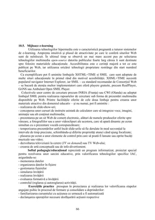 10.5. Mijloace e-learning
Utilizarea tehnologiilor hipermedia este o caracteristică pregnantă a tuturor sistemelor
de e-learning. Amprenta intuitivă şi plusul de atractivitate pe care le conferă siturilor Web
sunt de neînlocuit. În ultimul timp se observă un mai mare accent pus pe selectarea
tehnologiilor multimedia open-source datorita publicului foarte larg căruia îi sunt destinate
spre folosire materialele educaţionale. Accesibilitatea este o cerinţă majoră a tot ce este
publicat pe Web, iar utilizarea oricărei tehnologii proprietare restrânge din start numărul
beneficiarilor.
Ca exemplificare pot fi amintite limbajele XHTML+TIME si SMIL care sunt adoptate de
multe situri educaţionale în primul rând din motivul acesibilităţii. XHML+TIME necesită
popularul navigator Internet Explorer, iar SMIL – ca standard recomandat de Consorţiul Web
– se bucură de atenţia multor implementatori care oferă playere gratuite, precum RealPlayer,
GriNS sau Ambulant Open SMIL Player.
Colectivele unor centre de cercetare precum INRIA (Franţa) sau CWI (Olanda) au adoptat
limbajul SMIL pentru realizarea rapoartelor de cercetare sub forma de prezentări multimedia
disponibile pe Web. Printre facilităţile oferite de cele doua limbaje pentru crearea unor
materiale atractive din domeniul educativ – şi nu numai, pot fi amintite :
- realizarea de slide-show-uri;
- conceperea unor cursuri de instruire asistată de calculator care să integreze voce, imagini,
animaţie sau alt conţinut multimedia;
- prezentarea pe un sit Web de comerţ electronic, alături de numele produselor oferite spre
vânzare, a fotografiilor sau a unor videoclipuri ale acestora, care să apară dinamic pe ecran
simultan cu o prezentare vocală corespunzătoare;
- temporizarea prezentărilor astfel încât slide-urile să fie derulate în mod secvenţial la
intervale de timp precizate, schimbându-şi diferite proprietăţi atunci când ajung focalizate;
- plasarea pe ecran a unor elemente de control prin care să poată fi lansate sau oprite bucăţi
muzicale sau video;
- dezvoltarea televiziunii la cerere (TV on demand) sau TV Web-ului;
- crearea de artă conceptuală sau de info-divertisment.
Softul pedagogic/educaţional reprezintă un program informatizat, proiectat special
pentru rezolvarea unor sarcini educative, prin valorificarea tehnologiilor specifice IAC,
asigurându-se:
- memorarea datelor
- organizarea datelor în fişiere
- gestionarea fişierelor
- simularea învăţării
- realizarea învăţării
- evaluarea formativă a învăţării
- controlul (reglarea şi autoreglarea) activităţii.
Exerciţiile practice presupun în proiectarea şi realizarea lor valorificarea etapelor
angajate psihic în procesul de formare şi consolidare a deprinderilor:
- familiarizarea cursantului cu acţiunea ce urmează a fi automatizată
- declanşarea operaţiilor necesare desfăşurării acţiunii respective
66
 