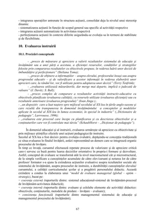 - integrarea operaţiilor antrenate în structura acţiunii, consolidat deja la nivelul unui stereotip
dinamic
- sistematizarea acţiunii în funcţie de scopul general sau specific al activităţii respective
- integrarea acţiunii automatizate în activitatea respectivă
- perfecţionarea acţiunii în contexte diferite asigurându-se evoluţia sa în termeni de stabilitate
şi de flexibilitate.
10. Evaluarea instruirii
10.1. Precizări conceptuale
- ,,proces de măsurare şi apreciere a valorii rezultatelor sistemului de educaţie şi
învăţământ sau a unei părţi a acestuia, a eficienţei resurselor, condiţiilor şi strategiilor
folosite prin compararea rezultatelor cu obiectivele propuse, în vederea luării unor decizii de
îmbunătăţire şi perfecţionare” (Steliana Toma);
- „proces de obţinere a informaţiilor – asupra elevului, profesorului însuşi sau asupra
progresului educativ – şi de valorificare a acestor informaţii în vederea elaborării unor
aprecieri care, la rândul lor, vor fi utilizate pentru adoptarea unor decizii” (Terry Tenfrink);
- „evaluarea utilizează măsurătorile, dar merge mai departe, implică o judecată de
valoare” (J. Davitz; S. Ball);
- „proces complex de comparare a rezultatelor activităţii instructiv-educative cu
obiectivele planificate (evaluarea calităţii), cu resursele utilizate (evaluarea eficienţei) sau cu
rezultatele anterioare (evaluarea progresului)” (Ioan Jinga );.
- „un dispozitiv care a luat naştere spre mijlocul secolului al XX-lea în ţările anglo-saxone şi
care rezultă din transpunerea în domeniul învăţământului a conceptelor şi modelelor
aplicate în secolul al XIX-lea în lumea economiei, în special în industrie” („Dictionaire de
pedagogie”, Larrrousse, 1996);
- „evaluarea este procesul care începe cu planificarea şi cu descrierea obiectivelor şi a
conţinuturilor care vor fi controlate mai târziu” (SchaubHorst – „Dicţionar de pedagogie”).
În domeniul educaţiei şi al instruirii, evaluarea urmăreşte să aprecieze cu obiectivitate şi
prin mijloace ştiinţifice efectele unei acţiuni pedagogice/de instruire.
Secolul al XX-lea a fost decisiv pentru evoluţia evaluării, depăşindu-se concepţia tradiţională
ce situa evaluarea în finalul învăţării, astăzi reprezentând un demers care se integrează organic
procesului de învăţare.
În timp ce învaţă, cursantul efectuează repetate procese de valorizare şi de apreciere critică
care-i servesc ca bază pentru luarea deciziilor orientative în propria-i formare şi dezvoltare.
Astfel, conceptul de evaluare se transformă atât la nivel macrostuctural cât şi microstructural,
de la simpla verificare a cunoştinţelor acumulate de către elev/cursant şi notarea lor de către
profesor/ formator s-a ajuns la extinderea acţiunilor evaluative asupra rezultatelor sociale ale
sistemului de învăţământ, asupra proceselor de instruire, a durabilităţii cunoştinţelor elevului/
cursantului, a calităţii curriculumului şcolar şi a pregătirii personalului didactic. Această
extindere a condus la elaborarea unui “model de evaluare managerial (global – optim –
strategic), bazat pe:
− coerenţa externă (raporturile dintre: sistemul educaţional-sistemul de învăţământ-procesul
de învăţământ-activitatea didactică);
− coerenţa internă (raporturile dintre: evaluare şi celelalte elemente ale activităţii didactice:
obiectivele, conţinuturile, metodele de predare – învăţare – evaluare);
− consistenţa funcţională (raporturile dintre managementul sistemului de educaţie şi
managementul procesului de învăţământ);
67
 