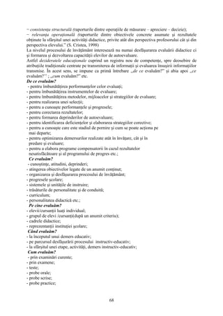 − consistenţa structurală (raporturile dintre operaţiile de măsurare – apreciere – decizie);
− relevanţa operaţională (raporturile dintre obiectivele concrete asumate şi rezultatele
obţinute la sfârşitul unei activităţi didactice, privite atât din perspectiva profesorului cât şi din
perspectiva elevului.” (S. Cristea, 1998)
La nivelul procesului de învăţământ interesează nu numai desfăşurarea evaluării didactice ci
şi formarea şi dezvoltarea capacităţii elevilor de autoevaluare.
Astfel dezideratele educaţionale cuprind un registru nou de competenţe, spre deosebire de
atribuţiile tradiţionale centrate pe transmiterea de informaţii şi evaluarea însuşirii informaţiilor
transmise. În acest sens, se impune ca primă întrebare ,,de ce evaluăm?” şi abia apoi ,,ce
evaluăm?’’ ; ,,cum evaluăm?” etc.
De ce evaluăm?
- pentru îmbunătăţirea performanţelor celor evaluaţi;
- pentru îmbunătăţirea instrumentelor de evaluare;
- pentru îmbunătăţirea metodelor, mijloacelor şi strategiilor de evaluare;
- pentru realizarea unei selecţii;
- pentru a cunoaşte performanţele şi progresele;
- pentru corectarea rezultatelor;
- pentru formarea deprinderilor de autoevaluare;
- pentru identificarea deficienţelor şi elaborarea strategiilor corective;
- pentru a cunoaşte care este stadiul de pornire şi cum se poate acţiona pe
mai departe;
- pentru optimizarea demersurilor realizate atât în învăţare, cât şi în
predare şi evaluare;
- pentru a elabora programe compensatorii în cazul rezultatelor
nesatisfăcătoare şi al programului de progres etc.;
Ce evaluăm?
- cunoştinţe, atitudini, deprinderi;
- atingerea obiectivelor legate de un anumit conţinut;
- organizarea şi desfăşurarea procesului de învăţământ;
- progresele şcolare;
- sistemele şi unităţile de instruire;
- trăsăturile de personalitate şi de conduită;
- curriculum;
- personalitatea didactică etc.;
Pe cine evaluăm?
- elevii/cursanţii luaţi individual;
- grupul de elevi /cursanţi(după un anumit criteriu);
- cadrele didactice;
- reprezentanţii instituţiei şcolare;
Când evaluăm?
- la începutul unui demers educativ;
- pe parcursul desfăşurării procesului instructiv-educativ;
- la sfârşitul unei etape, activităţi, demers instructiv-educativ;
Cum evaluăm?
- prin examinări curente;
- prin examene;
- teste;
- probe orale;
- probe scrise;
- probe practice;
68
 