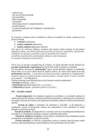 - studii de caz;
- fişe de activitate personală;
- prin portofoliu;
- hărţi conceptuale;
- investigaţii;
- observarea curentă a comportamentului;
- jurnalul reflexiv;
- cu ajutorul mijloacelor de învăţământ, a calculatorului;
- prin proiect.
În concluzie, evaluarea poate fi definită ca fiind un ansamblu de acţiuni centrate pe trei
procese de bază:
• controlul (verificarea);
• analiza cantitativă (măsurarea);
• analiza calitativă (aprecierea valorică).
Unii autori (S. Iosifescu) definesc evaluarea prin prisma rolului acesteia în dezvoltarea
educaţiei ca fiind „procedurile aplicabile proceselor de educaţie, educabililor, educatorilor,
instituţiilor de educaţie şi sistemului şcolar în ansamblul lui în vederea:
a) stabilirii raportului între performanţele obţinute şi cele intenţionate;
b) corectării rezultatelor în sensul dorit”.
Tot în ceea ce priveşte conceptul larg de evaluare, se impun precizări privind termenii de:
prestaţie, performanţă, competenţă pentru că de forte multe ori aceştia se confundă.
Cel mai adesea, termenul de „performanţă” sperie, tocmai datorită confuziei cu standardele
foarte înalte, ce nu pot fi atinse decât de anumiţi indivizi. Se omite astfel faptul că de fapt
performanţa reprezintă „o suită logic-articulată de prestaţii compatibile şi complementare,
integrate organic în cadrul aceleiaşi acţiuni/activităţi şi corelată sintetic în seturi acţionale
mai complete” ( M. Manolescu).
Conform aceluiaşi autor diferenţa între cei trei termeni constă în următoarele:
- Prestaţia certifică pe „a face”;
- Performanţa reprezintă expresia lui „a şti să faci”;
- Competenţa presupune „aptitudinea pentru a şti să faci”.
10.2 Funcţiile evaluării
Funcţia diagnostică, de constatare şi apreciere a activităţii şi a rezultatelor obţinute în
cadrul procesului de instruire, urmăreşte identificarea factorilor ce influenţează în mod pozitiv
sau negativ procesul de instruire, prin raportarea rezultatelor obţinute la obiectivele proiectate
anterior.
Funcţia de reglare a sistemului, de ameliorare a activităţii şi de optimizare a
rezultatelor; constă în demersurile comune ale evaluatorilor şi ale evaluaţilor în scopul
efectuării corecturilor necesare.
Funcţia de predicţie, de prognosticare şi orientare, prin care se prefigurează desfăşurarea
activităţii şi se anticipează rezultatele ca urmare a măsurilor preconizate.
Funcţia de clasificare şi selecţie, în baza căreia se ierarhizează elevii/studenţii/cursanţii
şi instituţiile de învăţământ/ centrele de formare.
Funcţia educativă, cu rolul de a conştientiza, motiva şi stimula interesul pentru studiu
continuu, pentru perfecţionare şi pentru obţinerea unor performanţe cât mai înalte.
69
 