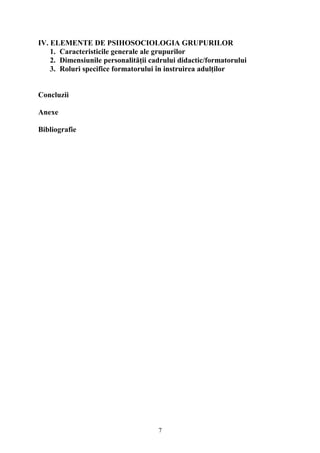 IV. ELEMENTE DE PSIHOSOCIOLOGIA GRUPURILOR
1. Caracteristicile generale ale grupurilor
2. Dimensiunile personalităţii cadrului didactic/formatorului
3. Roluri specifice formatorului în instruirea adulţilor
Concluzii
Anexe
Bibliografie
7
 