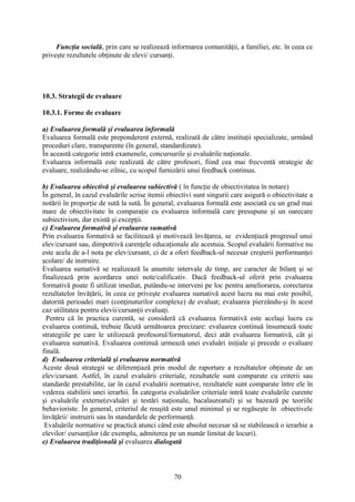 Funcţia socială, prin care se realizează informarea comunităţii, a familiei, etc. în ceea ce
priveşte rezultatele obţinute de elevi/ cursanţi.
10.3. Strategii de evaluare
10.3.1. Forme de evaluare
a) Evaluarea formală şi evaluarea informală
Evaluarea formală este preponderent externă, realizată de către instituţii specializate, urmând
proceduri clare, transparente (în general, standardizate).
În această categorie intră examenele, concursurile şi evaluările naţionale.
Evaluarea informală este realizată de către profesori, fiind cea mai frecventă strategie de
evaluare, realizându-se zilnic, cu scopul furnizării unui feedback continuu.
b) Evaluarea obiectivă şi evaluarea subiectivă ( în funcţie de obiectivitatea în notare)
În general, în cazul evaluările scrise itemii obiectivi sunt singurii care asigură o obiectivitate a
notării în proporţie de sută la sută. În general, evaluarea formală este asociată cu un grad mai
mare de obiectivitate în comparaţie cu evaluarea informală care presupune şi un oarecare
subiectivism, dar există şi excepţii.
c) Evaluarea formativă şi evaluarea sumativă
Prin evaluarea formativă se facilitează şi motivează învăţarea, se evidenţiază progresul unui
elev/cursant sau, dimpotrivă carenţele educaţionale ale acestuia. Scopul evaluării formative nu
este acela de a-l nota pe elev/cursant, ci de a oferi feedback-ul necesar creşterii performanţei
şcolare/ de instruire.
Evaluarea sumativă se realizează la anumite intervale de timp, are caracter de bilanţ şi se
finalizează prin acordarea unei note/calificativ. Dacă feedback-ul oferit prin evaluarea
formativă poate fi utilizat imediat, putându-se interveni pe loc pentru ameliorarea, corectarea
rezultatelor învăţării, în ceea ce priveşte evaluarea sumativă acest lucru nu mai este posibil,
datorită perioadei mari (conţinuturilor complexe) de evaluat; evaluarea pierzându-şi în acest
caz utilitatea pentru elevii/cursanţii evaluaţi.
Pentru că în practica curentă, se consideră că evaluarea formativă este acelaşi lucru cu
evaluarea continuă, trebuie făcută următoarea precizare: evaluarea continuă însumează toate
strategiile pe care le utilizează profesorul/formatorul, deci atât evaluarea formativă, cât şi
evaluarea sumativă. Evaluarea continuă urmează unei evaluări iniţiale şi precede o evaluare
finală.
d) Evaluarea criterială şi evaluarea normativă
Aceste două strategii se diferenţiază prin modul de raportare a rezultatelor obţinute de un
elev/cursant. Astfel, în cazul evaluării criteriale, rezultatele sunt comparate cu criterii sau
standarde prestabilite, iar în cazul evaluării normative, rezultatele sunt comparate între ele în
vederea stabilirii unei ierarhii. În categoria evaluărilor criteriale intră toate evaluările curente
şi evaluările externe(evaluări şi testări naţionale, bacalaureatul) şi se bazează pe teoriile
behavioriste. În general, criteriul de reuşită este unul minimal şi se regăseşte în obiectivele
învăţării/ instruirii sau în standardele de performanţă.
Evaluările normative se practică atunci când este absolut necesar să se stabilească o ierarhie a
elevilor/ cursanţilor (de exemplu, admiterea pe un număr limitat de locuri).
e) Evaluarea tradiţională şi evaluarea dialogată
70
 