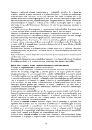 Evaluarea tradiţională vizează obiectivitatea şi modalităţile ştiinţifice de evaluare cu
proceduri standard, accentul punându-se pe profesorul-evaluator. Este interesată mai mult de
măsurarea aspectelor cantitative, iar aspectele calitative fiind dificil de măsurat tind să fie
ignorate. Evaluarea tradiţională presupune un înalt grad de control managerial al procesului
de evaluare de către evaluator, acesta fiind singurul care pune întrebările. Elevul/ cursantul nu
este direct implicat în procesul de evaluare, el fiind exterior acestuia prin faptul că se supune
intervenţiei profesorului/ formatorului. Acesta este cel care vine cu propunerea: când,cum şi
ce se evaluează.
Nu exista o cooperare între evaluator şi elev/cursant privind modalităţile de evaluare şi de
cele mai multe ori, din acest motiv profesorul evaluator poate fi perceput negativ.
Evaluarea dialogată este privită ca parte integrantă a procesului de dezvoltare şi schimbare şi
implică judecata reflexivă. Este centrată pe dialog, pe cercetarea calitativă mai mult decât pe
măsurarea cantitativă şi foloseşte mai puţin metodele formale de evaluare.
Funcţia principală este de energizare din interior a procesului, depăşind concepţia prin care
evaluarea este un proces de control care acţionează din exteriorul procesului de învăţare. Se
porneşte astfel, de la ideea că fiecare este unic, având propriul stil de lucru, diferite modalităţi
de percepţie, gândire şi acţiune.
Elevul/cursantul participă activ la procesul de evaluare; negocierea şi consensul constituind
elemente importante, iar profesorul – evaluator discută cu elevii/cursanţii rezultatele şi le face
recomandări.
Rolul evaluatorului este cel de facilitator din interior al procesului de învăţare mai mult decât
un observator neutru.
El uşurează învăţarea şi evaluarea, plecând de la premiza că evaluarea îndeplineşte funcţii mai
degrabă de ameliorare şi de corectare decât de sancţionare şi de speculare a greşelilor.
Relaţia dintre evaluarea iniţială – evaluarea formativă – evaluarea sumativă
În funcţie de scopul evaluării se evidenţiază următoarele:
Evaluarea iniţială are rolul de a identifica nivelul achiziţiilor iniţiale ale elevilor/cursanţilor în
termeni de cunoştinţe, competenţe şi abilităţi pentru a se asigura premisele atingerii
obiectivelor propuse. În acest sens, profesorul I.Cerghit ( 2002) afirmă că evaluarea iniţială
“este indispensabilă pentru a stabili dacă subiecţii dispun de pregătirea necesară creării de
premise favorabile unei noi învăţări”, evaluarea formativă identificând de fapt, dificultăţile pe
care le întâmpină elevul/cursantul în procesul de instruire şi urmărind ca obiectivele propuse
să fie îndeplinite; sub acest aspect, evaluarea sumativă stabilind gradul în care au fost atinse
finalităţile generale propuse prin raportare la acestea, comparându-i pe elevi între ei
(interpretare normativă) sau comparând performanţele manifestate de fiecare cu performanţele
aşteptate(interpretarea criterială).
În ceea ce priveşte, momentul în care are loc evaluarea, evaluarea iniţială se efectuează la
începutul unui program de instruire (ciclu de învăţământ, an şcolar, semestru, începutul unui
capitol şi chiar al unei lecţii), evaluarea formativă se realizează pe parcursul învăţării şi la
sfârşitul unei unităţi de studiu, pe când evaluarea sumativă este finală, de bilanţ, după mai
multe unităţi de studiu şi este de regulă externă.
În funcţie de obiectul evaluării, evaluarea iniţială vizează cunoştinţe şi capacităţi care
reprezintă baza asimilării unor noi conţinuturi şi formării de noi competenţe; prin evaluarea
formativă cunoştinţele şi competenţele elevilor/cursanţilor sunt raportate la o normă
prestabilită sau la sarcini mai complexe de instruire, în timp ce evaluarea sumativă este axată
pe elementele de permanenţă ale aplicării cunoştinţelor de bază, ale demonstrării unor abilităţi
pe care elevii/ cursanţii le-au dobândit într-o perioadă mai mare de timp.
Având în vedere funcţiile evaluării, se poate afirma că evaluarea iniţială îndeplineşte funcţia
de diagnostic şi de prognoză asupra activităţii desfăşurate ulterior de elev/cursant şi/sau cu
71
 