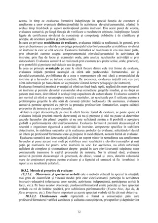 acesta, în timp ce evaluarea formativă îndeplineşte în special funcţia de corectare şi
ameliorare a unor eventuale disfuncţionalităţi în activitatea elevului/cursantului, oferind în
acelaşi timp feed-back şi suport motivaţional pentru instruire. Din acest punct de vedere,
evaluarea sumativă, pe lângă funcţia de verificare a rezultatelor obţinute, îndeplineşte funcţii
legate de certificarea nivelului de cunoştinţe şi competenţe dobândite ( de clasificare şi
selecţie, de orientare şcolară şi profesională).
În ceea ce priveşte modalitatea de realizare, evaluarea iniţială se realizează, în general, prin
teste şi chestionare cu rolul de a investiga potenţialul elevilor/cursanţilor şi stabilirea nivelului
de instruire la care se află aceştia. Evaluarea formativă se realizează în cea mai mare parte,
prin observări curente asupra comportamentului elevului/cursantului în activitatea de
instruire, prin fişe de lucru şi examinări orale, prin analiza rezultatelor activităţii şi prin
autoevaluări. Evaluarea sumativă se realizează prin examene (cu probe scrise, orale, practice),
prin portofolii şi proiecte individuale sau de grup.
În ceea ce priveşte avantajele pe care le oferă fiecare dintre cele trei forme de evaluare,
evaluarea iniţială prezintă avantajul că oferă atât profesorului/ formatorului, cât şi
elevului/cursantului, posibilitatea de a avea o reprezentare cât mai clară a potenţialului de
instruire şi a lacunelor ce trebuie remediate. De asemenea, evaluarea iniţială este cea care
oferă informaţiile pe baza cărora se va proiecta viitorul demers pedagogic (de instruire).
Evaluarea formativă prezintă avantajul că oferă un feed-back rapid, reglând din mers procesul
de instruire şi permite elevului/ cursantului să-şi remedieze greşelile imediat, şi nu după un
parcurs mai mare, dezvoltând în acelaşi timp capacitatea de autoevaluare. Evaluarea sumativă
are meritul că oferă o recunoaştere socială a meritelor, iar rezultatele pot fi utilizate pentru a
preîntâmpina greşelile la alte serii de cursanţi (efectul backwash). De asemenea, evaluarea
sumativă permite aprecieri cu privire la prestaţia profesorilor/ formatorilor, asupra calităţii
proceselor de instruire şi a curriculumului.
Având ca reper dezavantajele pe care le oferă fiecare formă de evaluare, se poate spune că
evaluarea iniţială prezintă marele dezavantaj că nu-şi propune şi nici nu poate să determine
cauzele lacunelor din planul cognitiv şi nu este suficientă pentru a fi posibilă o apreciere
globală a performanţelor elevului/cursantului. Evaluarea formativă prezintă dezavantajul că
necesită o organizare riguroasă a activităţii de instruire, competenţe specifice în stabilirea
obiectivelor, în stabilirea sarcinilor şi în realizarea probelor de evaluare; solicitându-l destul
de intens pe profesorul/formatorul care-şi propune în mod eficient, această formă de evaluare.
Evaluarea sumativă are dezavantajul că oferă un suport minor în remedierea sau ameliorarea
lacunelor şi pune accent mai mult pe stabilirea unei ierarhizări a elevilor/cursanţilor şi mai
puţin pe motivarea lor pentru actul instruirii în sine. De asemenea, nu oferă informaţii
suficient de complete şi sistematizate despre gradul în care elevii/cursanţii stăpânesc toate
conţinuturile transmise în cadrul procesului de instruire. Nu în ultimul rând, evaluarea
sumativă prezintă dezavantajul că generează, de obicei, teamă şi stres, datorită volumului
mare de conţinuturi propuse pentru evaluare şi a faptului că urmează să fie ierarhizaţi în
raport şi cu rezultatele celorlalţi.
10.3.2. Metode şi procedee de evaluare
10.3.2.1. Observarea şi aprecierea verbală este o metodă utilizată în special în situaţiile
mai greu de cuantificat şi vizează modul prin care elevii/cursanţii participă la activitatea
instructiv-educativă (efectuarea unor sarcini, activitatea independentă, participarea activă la
lecţii, etc.). Pe baza acestor observaţii, profesorul/formatorul emite judecăţi şi face aprecieri
verbale cu rol de întărire pozitivă, prin sublinierea performanţelor (Foarte bine, Aşa da, Ai
făcut progrese, etc.). Este foarte important ca aceste aprecieri verbale să fie cât mai obiective.
10.3.2.2. Chestionarea orală reprezintă o formă a conversaţiei prin care
profesorul/formatorul verifică cantitatea şi calitatea cunoştinţelor, priceperilor şi deprinderilor
72
 