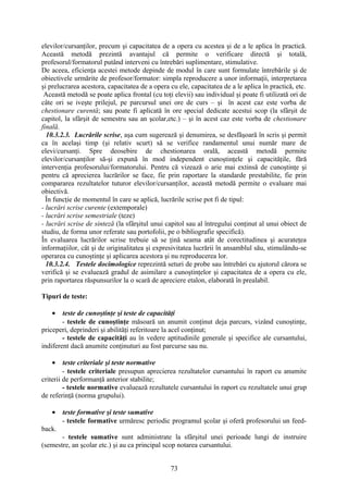 elevilor/cursanţilor, precum şi capacitatea de a opera cu acestea şi de a le aplica în practică.
Această metodă prezintă avantajul că permite o verificare directă şi totală,
profesorul/formatorul putând interveni cu întrebări suplimentare, stimulative.
De aceea, eficienţa acestei metode depinde de modul în care sunt formulate întrebările şi de
obiectivele urmărite de profesor/formator: simpla reproducere a unor informaţii, interpretarea
şi prelucrarea acestora, capacitatea de a opera cu ele, capacitatea de a le aplica în practică, etc.
Această metodă se poate aplica frontal (cu toţi elevii) sau individual şi poate fi utilizată ori de
câte ori se iveşte prilejul, pe parcursul unei ore de curs – şi în acest caz este vorba de
chestionare curentă; sau poate fi aplicată în ore special dedicate acestui scop (la sfârşit de
capitol, la sfârşit de semestru sau an şcolar,etc.) – şi în acest caz este vorba de chestionare
finală.
10.3.2.3. Lucrările scrise, aşa cum sugerează şi denumirea, se desfăşoară în scris şi permit
ca în acelaşi timp (şi relativ scurt) să se verifice randamentul unui număr mare de
elevi/cursanţi. Spre deosebire de chestionarea orală, această metodă permite
elevilor/cursanţilor să-şi expună în mod independent cunoştinţele şi capacităţile, fără
intervenţia profesorului/formatorului. Pentru că vizează o arie mai extinsă de cunoştinţe şi
pentru că aprecierea lucrărilor se face, fie prin raportare la standarde prestabilite, fie prin
compararea rezultatelor tuturor elevilor/cursanţilor, această metodă permite o evaluare mai
obiectivă.
În funcţie de momentul în care se aplică, lucrările scrise pot fi de tipul:
- lucrări scrise curente (extemporale)
- lucrări scrise semestriale (teze)
- lucrări scrise de sinteză (la sfârşitul unui capitol sau al întregului conţinut al unui obiect de
studiu, de forma unor referate sau portofolii, pe o bibliografie specifică).
În evaluarea lucrărilor scrise trebuie să se ţină seama atât de corectitudinea şi acurateţea
informaţiilor, cât şi de originalitatea şi expresivitatea lucrării în ansamblul său, stimulându-se
operarea cu cunoştinţe şi aplicarea acestora şi nu reproducerea lor.
10.3.2.4. Testele docimologice reprezintă seturi de probe sau întrebări cu ajutorul cărora se
verifică şi se evaluează gradul de asimilare a cunoştinţelor şi capacitatea de a opera cu ele,
prin raportarea răspunsurilor la o scară de apreciere etalon, elaborată în prealabil.
Tipuri de teste:
• teste de cunoştinţe şi teste de capacităţi
- testele de cunoştinţe măsoară un anumit conţinut deja parcurs, vizând cunoştinţe,
priceperi, deprinderi şi abilităţi referitoare la acel conţinut;
- testele de capacităţi au în vedere aptitudinile generale şi specifice ale cursantului,
indiferent dacă anumite conţinuturi au fost parcurse sau nu.
• teste criteriale şi teste normative
- testele criteriale presupun aprecierea rezultatelor cursantului în raport cu anumite
criterii de performanţă anterior stabilite;
- testele normative evaluează rezultatele cursantului în raport cu rezultatele unui grup
de referinţă (norma grupului).
• teste formative şi teste sumative
- testele formative urmăresc periodic programul şcolar şi oferă profesorului un feed-
back.
- testele sumative sunt administrate la sfârşitul unei perioade lungi de instruire
(semestre, an şcolar etc.) şi au ca principal scop notarea cursantului.
73
 