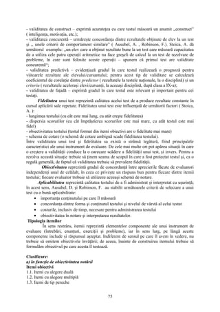 - validitatea de construct – exprimă acurateţea cu care testul măsoară un anumit ,,construct”
( inteligenţa, motivaţia, etc.);
- validitatea concurentă – urmăreşte concordanţa dintre rezultatele obţinute de elev la un test
şi ,, unele criterii de comportament similare” ( Ausubel, A. , Robinson, F.). Stoica, A. dă
următorul exemplu: ,,un elev care a obţinut rezultate bune la un test care măsoară capacitatea
de a utiliza cele patru operaţii aritmetice nu face greşeli de calcul la un test de rezolvare de
probleme, în care sunt folosite aceste operaţii – spunem că primul test are validitate
concurentă“;
- validitatea predictivă – evidenţiază gradul în care testul realizează o prognoză pentru
viitoarele rezultate ale elevului/cursantului; pentru acest tip de validitate se calculează
coeficientul de corelaţie dintre predictor ( rezultatele la testele naţionale, la o disciplină) şi un
criteriu ( rezultatele aceloraşi elevi/cursanţi, la aceeaşi disciplină, după clasa a IX-a);
- validitatea de faţadă – exprimă gradul în care testul este relevant şi important pentru cei
testaţi.
Fidelitatea unui test reprezintă calitatea acelui test de a produce rezultate constante în
cursul aplicării sale repetate. Fidelitatea unui test este influenţată de următorii factori ( Stoica,
A. ):
- lungimea testului (cu cât este mai lung, cu atât creşte fidelitatea)
- dispersia scorurilor (cu cât împrăştierea scorurilor este mai mare, cu atât testul este mai
fidel)
- obiectivitatea testului (testul format din itemi obiectivi are o fidelitate mai mare)
- schema de cotare (o schemă de cotare ambiguă scade fidelitatea testului).
Între validitatea unui test şi fidelitatea sa există o strânsă legătură, fiind principalele
caracteristici ale unui instrument de evaluare. De cele mai multe ori pot apărea situaţii în care
o creştere a validităţii conduce la o oarecare scădere a fidelităţii unui test, şi invers. Pentru a
rezolva această situaţie trebuie să ţinem seama de scopul în care a fost proiectat testul şi, ca o
regulă generală, de faptul că validitatea trebuie să prevaleze fidelităţii.
Obiectivitatea reprezintă gradul de concordanţă între aprecierile făcute de evaluatori
independenţi unul de celălalt, în ceea ce priveşte un răspuns bun pentru fiecare dintre itemii
testului; fiecare evaluator trebuie să utilizeze aceeaşi schemă de notare.
Aplicabilitatea reprezintă calitatea testului de a fi administrat şi interpretat cu uşurinţă;
în acest sens, Ausubel, D. şi Robinson, F. au stabilit următoarele criterii de selectare a unui
test cu o bună aplicabilitate:
• importanţa conţinutului pe care îl măsoară
• concordanţa dintre forma şi conţinutul testului şi nivelul de vârstă al celui testat
• costurile, inclusiv de timp, necesare pentru administrarea testului
• obiectivitatea în notare şi interpretarea rezultatelor.
Tipologia itemilor
În sens restrâns, itemii reprezintă elementelor componente ale unui instrument de
evaluare (întrebări, enunţuri, exerciţii şi probleme), iar în sens larg, pe lângă aceste
componente include şi răspunsul aşteptat. Indiferent de sensul pe care îl avem în vedere, nu
trebuie să omitem obiectivele învăţării; de aceea, înainte de construirea itemului trebuie să
formulăm obiectivul pe care acesta îl testează.
Clasificare:
a) în funcţie de obiectivitatea notării
Itemi obiectivi
1.1. Itemi cu alegere duală
1.2. Itemi cu alegere multiplă
1.3. Itemi de tip pereche
75
 