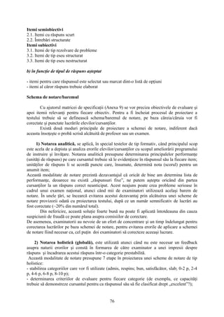 Itemi semiobiectivi
2.1. Itemi cu răspuns scurt
2.2. Întrebări structurate
Itemi subiectivi
3.1. Itemi de tip rezolvare de probleme
3.2. Itemi de tip eseu structurat
3.3. Itemi de tip eseu nestructurat
b) în funcţie de tipul de răspuns aşteptat
- itemi pentru care răspunsul este selectat sau marcat dint-o listă de opţiuni
- itemi al căror răspuns trebuie elaborat
Schema de notare/baremul
Cu ajutorul matricei de specificaţii (Anexa 9) se vor preciza obiectivele de evaluare şi
apoi itemii relevanţi pentru fiecare obiectiv. Pentru a fi încheiat procesul de proiectare a
testului trebuie să se definească schema/baremul de notare, pe baza căreia/căruia vor fi
corectate şi punctate lucrările elevilor/cursanţilor.
Există două moduri principale de proiectare a schemei de notare, indiferent dacă
aceasta însoţeşte o probă scrisă alcătuită de profesor sau un examen.
1) Notarea analitică, se aplică, în special testelor de tip formativ, când principalul scop
este acela de a depista şi analiza erorile elevilor/cursanţilor cu scopul ameliorării programului
de instruire şi învăţare. Notarea analitică presupune determinarea principalelor performanţe
(unităţi de răspuns) pe care cursantul trebuie să le evidenţieze în răspunsul său la fiecare item;
unităţilor de răspuns li se acordă puncte care, însumate, determină nota (scorul) pentru un
anumit item;
Această modalitate de notare prezintă dezavantajul că oricât de bine am determina lista de
performanţe, deoarece nu există „răspunsuri fixe”, ne putem aştepta oricând din partea
cursanţilor la un răspuns corect neanticipat. Acest neajuns poate crea probleme serioase în
cadrul unui examen naţional, atunci când mii de examinatori utilizează acelaşi barem de
notare. În unele ţări, se încearcă evitarea acestui dezavantaj prin alcătuirea unei scheme de
notare provizorii odată cu proiectarea testului, după ce un număr semnificativ de lucrări au
fost corectate (~20% din numărul total).
Din nefericire, această soluţie foarte bună nu poate fi aplicată întotdeauna din cauza
suspiciunii de fraudă ce poate plana asupra comisiilor de corectare.
De asemenea, examinatorii au nevoie de un efort de concentrare şi un timp îndelungat pentru
corectarea lucrărilor pe baza schemei de notare, pentru evitarea erorile de aplicare a schemei
de notare fiind necesar ca, cel puţin doi examinatori să corecteze aceeaşi lucrare.
2) Notarea holistică (globală), este utilizată atunci când nu este necesar un feedback
asupra naturii erorilor şi constă în formarea de către examinator a unei impresii despre
răspuns şi încadrarea acestui răspuns într-o categorie prestabilită.
Această modalitate de notare presupune 7 etape în proiectarea unei scheme de notare de tip
holistice:
- stabilirea categoriilor care vor fi utilizate (admis, respins; bun, satisfăcător, slab; 0-2 p, 2-4
p, 4-6 p, 6-8 p, 8-10 p);
- determinarea criteriilor de evaluare pentru fiecare categorie (de exemplu, ce capacităţi
trebuie să demonstreze cursantul pentru ca răspunsul său să fie clasificat drept „excelent”?);
76
 
