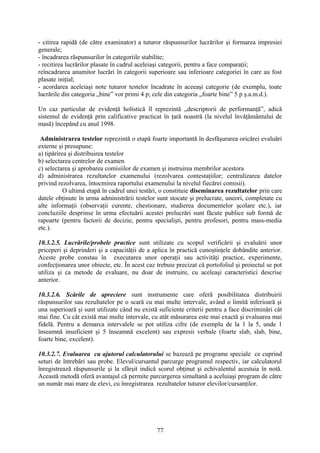 - citirea rapidă (de către examinator) a tuturor răspunsurilor lucrărilor şi formarea impresiei
generale;
- încadrarea răspunsurilor în categoriile stabilite;
- recitirea lucrărilor plasate în cadrul aceleiaşi categorii, pentru a face comparaţii;
reîncadrarea anumitor lucrări în categorii superioare sau inferioare categoriei în care au fost
plasate iniţial;
- acordarea aceleiaşi note tuturor testelor încadrate în aceeaşi categorie (de exemplu, toate
lucrările din categoria „bine” vor primi 4 p; cele din categoria „foarte bine” 5 p ş.a.m.d.).
Un caz particular de evidenţă holistică îl reprezintă „descriptorii de performanţă”, adică
sistemul de evidenţă prin calificative practicat în ţară noastră (la nivelul învăţământului de
masă) începând cu anul 1998.
Administrarea testelor reprezintă o etapă foarte importantă în desfăşurarea oricărei evaluări
externe şi presupune:
a) tipărirea şi distribuirea testelor
b) selectarea centrelor de examen
c) selectarea şi aprobarea comisiilor de examen şi instruirea membrilor acestora
d) administrarea rezultatelor examenului (rezolvarea contestaţiilor; centralizarea datelor
privind rezolvarea, întocmirea raportului examenului la nivelul fiecărei comisii).
O ultimă etapă în cadrul unei testări, o constituie diseminarea rezultatelor prin care
datele obţinute în urma administrării testelor sunt stocate şi prelucrate, uneori, completate cu
alte informaţii (observaţii curente, chestionare, studierea documentelor şcolare etc.), iar
concluziile desprinse în urma efectuării acestei prelucrări sunt făcute publice sub formă de
rapoarte (pentru factorii de decizie, pentru specialişti, pentru profesori, pentru mass-media
etc.).
10.3.2.5. Lucrările/probele practice sunt utilizate cu scopul verificării şi evaluării unor
priceperi şi deprinderi şi a capacităţii de a aplica în practică cunoştinţele dobândite anterior.
Aceste probe constau în executarea unor operaţii sau activităţi practice, experimente,
confecţionarea unor obiecte, etc. În acest caz trebuie precizat că portofoliul şi proiectul se pot
utiliza şi ca metode de evaluare, nu doar de instruire, cu aceleaşi caracteristici descrise
anterior.
10.3.2.6. Scările de apreciere sunt instrumente care oferă posibilitatea distribuirii
răspunsurilor sau rezultatelor pe o scară cu mai multe intervale, având o limită inferioară şi
una superioară şi sunt utilizate când nu există suficiente criterii pentru a face discriminări cât
mai fine. Cu cât există mai multe intervale, cu atât măsurarea este mai exactă şi evaluarea mai
fidelă. Pentru a demarca intervalele se pot utiliza cifre (de exemplu de la 1 la 5, unde 1
înseamnă insuficient şi 5 înseamnă excelent) sau expresii verbale (foarte slab, slab, bine,
foarte bine, excelent).
10.3.2.7. Evaluarea cu ajutorul calculatorului se bazează pe programe speciale ce cuprind
seturi de întrebări sau probe. Elevul/cursantul parcurge programul respectiv, iar calculatorul
înregistrează răspunsurile şi la sfârşit indică scorul obţinut şi echivalentul acestuia în notă.
Această metodă oferă avantajul că permite parcurgerea simultană a aceluiaşi program de către
un număr mai mare de elevi, cu înregistrarea rezultatelor tuturor elevilor/cursanţilor.
77
 