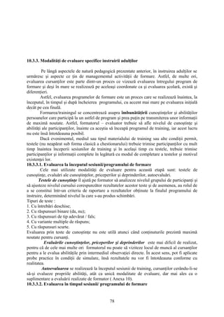 10.3.3. Modalităţi de evaluare specifice instruirii adulţilor
Pe lângă aspectele de natură pedagogică prezentate anterior, în instruirea adulţilor se
urmăresc şi aspecte ce ţin de managementul activităţii de formare. Astfel, de multe ori,
evaluarea cursanţilor este parte dintr-un proces ce vizează evaluarea întregului program de
formare şi deşi în mare se realizează pe aceleaşi coordonate ca şi evaluarea şcolară, există şi
diferenţieri.
Astfel, evaluarea programelor de formare este un proces care se realizează înaintea, la
începutul, în timpul şi după încheierea programului, cu accent mai mare pe evaluarea iniţială
decât pe cea finală.
Formarea/trainingul se concentrează asupra îmbunătăţirii cunoştinţelor şi abilităţilor
persoanelor care participă la un astfel de program şi prea puţin pe transmiterea unor informaţii
de maximă noutate. Astfel, formatorul – evaluator trebuie să afle nivelul de cunoştinţe şi
abilităţi ale participanţilor, înainte ca aceştia să înceapă programul de training, iar acest lucru
nu este însă întotdeauna posibil.
Dacă evenimentul, mediul sau tipul materialului de training sau alte condiţii permit,
testele (nu neapărat sub forma clasică a chestionarului) trebuie trimise participanţilor cu mult
timp înaintea începerii sesiunilor de training şi în acelaşi timp cu testele, trebuie trimise
participanţilor şi informaţii complete în legătură cu modul de completare a testelor şi motivul
existenţei lor.
10.3.3.1. Evaluarea la începutul sesiunii/programului de formare
Cele mai utilizate modalităţi de evaluare pentru această etapă sunt: testele de
cunoştinţe, evaluări ale cunoştinţelor, priceperilor şi deprinderilor, autoevaluări.
Testele de cunoştinţe îl ajută pe formator să analizeze nivelul grupului de participanţi şi
să ajusteze nivelul cursului corespunzător rezultatelor acestor teste şi de asemenea, au rolul de
a se constitui într-un criteriu de raportare a rezultatelor obţinute la finalul programului de
instruire, determinând nivelul la care s-au produs schimbări.
Tipuri de teste :
1. Cu întrebări deschise;
2. Cu răspunsuri binare (da, nu);
3. Cu răspunsuri de tip adevărat / fals;
4. Cu variante multiple de răspuns;
5. Cu răspunsuri scurte.
Evaluarea prin teste de cunoştinţe nu este utilă atunci când conţinuturile prezintă maximă
noutate pentru cursanţi.
Evaluările cunoştinţelor, priceperilor şi deprinderilor este mai dificil de realizat,
pentru că de cele mai multe ori formatorul nu poate să viziteze locul de muncă al cursanţilor
pentru a le evalua abilităţile prin intermediul observaţiei directe. În acest sens, pot fi aplicate
probe practice în condiţii de simulare, însă rezultatele nu vor fi întotdeauna conforme cu
realitatea.
Autoevaluarea se realizează la începutul sesiunii de training, cursanţilor cerându-li-se
să-şi evalueze propriile abilităţi, atât ca unică modalitate de evaluare, dar mai ales ca o
suplimentare a evaluării realizate de formator ( Anexa 10).
10.3.3.2. Evaluarea în timpul sesiunii/ programului de formare
78
 