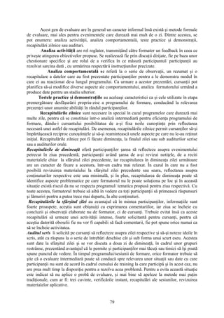 Acest gen de evaluare are în general un caracter informal însă există şi metode formale
de evaluare, mai ales pentru evenimentele care durează mai mult de o zi. Dintre acestea, se
pot enumera: analiza activităţii, analiza comportamentală, teste practice şi demonstraţii,
recapitulări zilnice sau audituri.
Analiza activităţii are rol reglator, transmiţând către formator un feedback în ceea ce
priveşte atingerea obiectivelor propuse. Se realizează fie prin discuţii dirijate, fie pe baza unor
chestionare specifice şi are rolul de a verifica în ce măsură participantul/ participanţii au
rezolvat sarcina dată , cu urmărirea respectării instrucţiunilor precizate.
Analiza comportamentală se referă la o serie de observaţii, un rezumat şi o
recapitulare a datelor care au fost prezentate participanţilor pentru a le demonstra modul în
care ei au reacţionat de-a lungul programului. Ca urmare a acestor prezentări, cursanţii pot
planifica să-şi modifice diverse aspecte ale comportamentului, analiza formatorului urmând a
produce date pentru un stadiu ulterior.
Testele practice şi demonstraţiile au aceleaşi caracteristici ca şi cele utilizate în etapa
premergătoare desfăşurării propriu-zise a programului de formare, conducând la relevarea
prezenţei unor anumite abilităţi în rândul participanţilor.
Recapitulările zilnice sunt necesare în special în cazul programelor care durează mai
multe zile, pentru că se constituie într-o analiză intermediară pentru eficienţa programului de
formare, dându-i cursantului posibilitatea de a-şi fixa noile cunoştinţe prin reflectarea
necesară unei astfel de recapitulări. De asemenea, recapitulările zilnice permit cursanţilor să-şi
împărtăşească reciproc cunoştinţele şi să-şi reamintească unele aspecte pe care nu le-au reţinut
iniţial. Recapitulările zilnice pot fi făcute dimineaţa, la finalul zilei sau sub auditurilor scrise
sau a auditurilor orale.
Recapitulările de dimineaţă oferă participanţilor şansa să reflecteze asupra evenimentului
petrecut în ziua precedentă, participanţii având şansa de a-şi revizui notiţele, de a reciti
materialele chiar la sfârşitul zilei precedente, iar recapitularea în dimineaţa zilei următoare
are un caracter de fixare a acestora, într-un cadru mai relaxat. În cazul în care nu a fost
posibilă revizuirea materialului la sfârşitul zilei precedente sau seara, reflectarea asupra
conţinuturilor respective este una minimală, şi în plus, recapitularea de dimineaţa poate să
identifice aspecte problematice pe care formatorul nu le poate soluţiona pe loc şi în această
situaţie există riscul da nu se respecta programul/ tematica propusă pentru ziua respectivă. Cu
toate acestea, formatorul trebuie să aibă în vedere ca toţi participanţii să primească răspunsuri
şi lămuriri pentru a putea trece mai departe, la alte conţinuturi.
Recapitulările la sfârşitul zilei au avantajul că în mintea participanţilor, informaţiile sunt
foarte proaspete, aceştia sunt obişnuiţi cu exprimarea comentariilor, iar ziua se încheie cu
concluzii şi observaţii elaborate nu de formator, ci de cursanţi. Trebuie evitat însă ca aceste
recapitulări să urmeze unei activităţii intense, foarte solicitantă pentru cursanţi, pentru că
aceştia datorită oboselii fie nu vor fi capabili să facă comentarii, fie pot spune orice numai ca
să se încheie activitatea.
Auditul scris îi solicită pe cursanţi să reflecteze asupra zilei respective şi să-şi noteze ideile în
scris, atât ca răspuns la o serie de întrebări deschise cât şi sub forma unui scurt eseu. Acestea
sunt date la sfârşitul zilei şi se vor discuta a doua zi de dimineaţă, în cadrul unor grupuri
restrânse, prezentând avantajul că le permite şi participanţilor mai tăcuţi sau timizi să îşi poată
spune punctul de vedere. În timpul programului/sesiunii de formare, orice formator trebuie să
ştie că o evaluare intermediară poate să conducă spre relevarea unor situaţii sau date cu care
participanţii nu sunt de acord în cadrul cursului de training la care participă şi în acest caz, nu
are prea mult timp la dispoziţie pentru a rezolva acea problemă. Pentru a evita această situaţie
este indicat să nu aplice o probă de evaluare, şi mai bine să apeleze la metode mai puţin
tradiţionale, cum ar fi: trei cuvinte, verificările instant, recapitulări ale sesiunilor, revizuirea
materialelor aplicative.
79
 