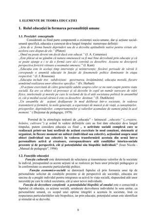 I. ELEMENTE DE TEORIA EDUCAŢIEI
1. Rolul educaţiei în formarea personalităţii umane
1.1. Precizări conceptuale
Considerată ca fiind parte componentă a existenţei socio-umane, dar şi acţiune social-
umană specifică, educaţia a cunoscut de-a lungul timpului numeroase definiţii:
„Arta de a forma bunele deprinderi sau de a dezvolta aptitudinile native pentru virtute ale
acelora care dispun de ele.” (Platon)
„Omul nu poate deveni om decât dacă este educat.” (J. A. Comenius)
„Este plăcut să ne gândim că natura omenească va fi mai bine dezvoltată prin educaţie şi că
se poate ajunge a i se da o formă care să-i convină cu deosebire. Aceasta ne descoperă
perspectiva fericirii viitoare a neamului omenesc.” (I. Kant)
„Educaţia este în acelaşi timp intervenţie şi neintervenţie; fiecărei perioade de vârstă îi
corespunde o anumită educaţie în funcţie de fenomenele psihice dominante în etapa
respectivă.” (J. J. Rousseau)
„Educaţia include trei subdiviziuni: guvernarea, învăţământul, educaţia morală, fiecare
urmărind realizarea unor obiective specifice.” (Fr. Herbart)
„O acţiune exercitată de către generaţiile adulte asupra celor ce nu sunt coapte pentru viaţa
socială. Ea are ca obiect să provoace şi să dezvolte în copil un număr oarecare de stări
fizice, intelectuale şi morale pe care le reclamă de la el atât societatea politică în ansamblul
ei, cât şi mediul social căruia îi este cu deosebire destinat.” (E. Durkheim)
,,Un ansamblu de acţiuni desfăşurate în mod deliberat într-o societate, în vederea
transmiterii şi formării, la noile generaţii, a experienţei de muncă şi de viaţă, a cunoştinţelor,
priceperilor, deprinderilor, comportamentelor şi valorilor acumulate de oameni până în acel
moment.” ( Dicţionar de pedagogie, 1979)
Pornind de la etimologia noţiunii de „educaţie” - latinescul „educatio” („creştere,
hrănire, cultivare”) şi având în vedere definiţiile care au fost date educaţiei de-a lungul
timpului, putem considera educaţia ca fiind ,, o activitate socială complexă care se
realizează printr-un lanţ nesfârşit de acţiuni exercitate în mod conştient, sistematic şi
organizat, în fiecare moment un subiect (individual sau colectiv), acţionând asupra unui
obiect (individual sau colectiv) în vederea transformării acestuia din urmă într-o
personalitate activă şi creatoare, corespunzătoare atât condiţiilor istorico-sociale
prezente şi de perspectivă, cât şi potenţialului său biopsihic individual.” (Ioan Nicola -
„Manual de pedagogie”, 1994)
1.2. Funcţiile educaţiei
Funcţia culturală este determinată de selectarea şi transmiterea valorilor de la societate
la individ, presupunând ca aceste acţiuni să se realizeze pe baza unor principii pedagogice şi
în conformitate cu anumite particularităţi psihice.
Funcţia economico-socială se datorează faptului că prin formarea unui tip de
personalitate solicitat de condiţiile prezente şi de perspectivă ale societăţii, educaţia are
sarcina de a pregăti individul pentru integrarea sa activă în viaţa socială, răspunzând atât unor
necesităţi pe care le ridică societatea, cât şi unor nevoi individuale.
Funcţia de dezvoltare conştientă a potenţialului biopsihic al omului este o consecinţă a
faptului că educaţia, ca acţiune socială, urmăreşte dezvoltarea individului în sens unitar, ca
personalitate umană, cu scopul unei optime integrări a acestuia în societate, însă cu
respectarea particularităţilor sale biopsihice, iar prin educaţie, potenţialul uman este identificat
şi stimulat să se dezvolte.
8
 