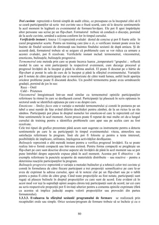 Trei cuvinte reprezintă o formă simplă de audit zilnic, ce presupune ca la începutul zilei să li
se ceară participanţilor să scrie trei cuvinte sau o frază scurtă, care să le descrie sentimentele
la acel moment în legătură cu evenimentul de formare/învăţare. Ele pot fi apoi împărtăşite
altor persoane sau scrise pe un flip-chart. Formatorul trebuie să conducă o discuţie, pornind
de la acele cuvinte, urmând a acţiona conform lor în timpul cursului.
Verificările instant ( Anexa 11) reprezintă evaluări destul de concise şi pot fi foarte utile în
cazul programelor scurte. Pentru un training care ţine o zi, o verificare instant poate avea loc
înainte de finalul sesiunii de dimineaţă sau înaintea finalului sesiunii de după amiaza. Şi de
această dată, formatorul trebuie să se asigure că problemele care se vor ridica ca urmare a
acestei evaluări, pot fi rezolvate. Verificările instant includ: termometrul, vitezometrul,
emoticons, bulinuţele, bulinuţele progresive.
Termometrul este metoda prin care se poate încerca luarea ,,temperaturii “grupului ; reflectă
modul în care se simt participanţii la respectivul eveniment, cum decurge procesul şi
progresul învăţării de la început şi până la ultima analiză. El poate fi desenat pe o hârtie de
flip-chart şi postat în sala de curs de la început şi până la sfârşitul evenimentului. Variaţiile
pot fi notate de către participanţi dar şi monitorizate de către toată lumea, astfel încât apariţia
oricăror probleme poate fi discutată deschis. Un posibil termometru poate avea următoarele
gradaţii, pornind de jos în sus:
Rece – Ostil
Cald - Prietenos
Vitezometrul înregistrează într-un mod similar cu termometrul opiniile participanţilor
referitoare la ritmul în care se desfăşoară cursul. Participanţii îşi plasează în scris opţiunea în
sectorul unde se identifică opţiunea pe care o au despre curs.
Emoticons – Smiley faces este o variaţie a metodei termometrului şi constă în postarea pe un
tabel a unui număr de feţe având diferite deschideri pentru zâmbet, de la un rictus la un râs
sănătos. Participanţii pot plasa în dreptul numelui lor emoticon-ul care le reprezintă cel mai
bine sentimentele în acel moment. Acest proces poate fi repetat de mai multe ori de-a lungul
cursului de training pentru a identifica problemele care apar sau pe acelea care au fost
rezolvate.
Cele trei tipuri de grafice prezentate până acum sunt sugerate ca instrumente pentru a detecta
sentimentele pe care le au participanţii în timpul evenimentului: viteza, atmosfera sau
satisfacţia referitoare la program. Însă ele pot fi folosite şi pentru a testa interesul,
posibilităţile de implicare, utilitatea, înţelegerea activităţilor desfăşurate.
Bulinuţele reprezintă o altă metodă instant pentru a verifica progresul învăţării. Ea se poate
realiza într-o formă compactă sau într-una extinsă. Pentru forma compactă se pregăteşte un
flip-chart pe care sunt descrise diverse aspecte ale învăţării de până în acel moment sau se pot
pune întrebări despre aspectele expuse până în acel moment. Acestea pot fi obiective – de
exemplu referitoare la punctele acoperite de materialele distribuite – sau reactive – pentru a
determina reacţiile participanţilor la program.
Bulinuţele progresive reprezintă o variaţie a metodei bulinelor şi a tehnicii celor trei cuvinte şi
constă în formularea de către fiecare participant a trei propoziţii semnificative pe care le-ar
avea de exprimat la adresa cursului, apoi să le noteze clar pe un flip-chart sau pe o tablă
pentru a putea fi citite de către grup. Când toate propoziţiile au fost notate, participanţii sunt
rugaţi să plaseze bulinele în dreptul propoziţiilor cu care sunt de acord. Este evident că în
acest mod vor ieşi la suprafaţă opinii asupra cărora toţi participanţii sunt de acord, iar cei care
au scris respectivele propoziţii pot fi invitaţi ulterior pentru a comenta opiniile exprimate (fără
ca acestea să implice judecăţi asupra valorii propoziţiilor sau provocări din partea
formatorului).
1.3.3.3. Evaluarea la sfârşitul sesiunii/ programului de formare se realizează prin
recapitulări orale sau simple. Orice sesiune/program de formare trebuie să se încheie şi cu o
80
 