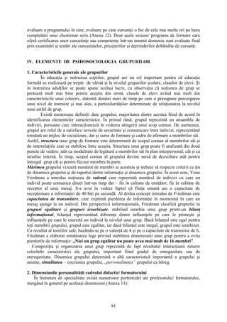 evaluare a programului în sine, evaluare pe care cursanţii o fac de cele mai multe ori pe baza
completării unui chestionar scris (Anexa 12). Doar acele sesiuni/ programe de formare care
oferă certificarea unor cunoştinţe sau competenţe într-un anumit domeniu sunt evaluate final
prin examinări şi testări ale cunoştinţelor, priceperilor şi deprinderilor dobândite de cursanţi.
IV. ELEMENTE DE PSIHOSOCIOLOGIA GRUPURILOR
1. Caracteristicile generale ale grupurilor
În educaţia şi instruirea copiilor, grupul are un rol important pentru că educaţia
formală se realizează pe trepte de vârstă şi la nivelul grupurilor şcolare, claselor de elevi. Şi
în instruirea adulţilor se poate spune acelaşi lucru, cu observaţia că noţiunea de grup se
pretează mult mai bine pentru aceştia din urmă, clasele de elevi având mai mult din
caracteristicile unui colectiv, datorită duratei mari de timp pe care o presupune parcurgerea
unui nivel de instruire şi mai ales, a particularităţilor determinate de relaţionarea la nivelul
unui astfel de grup.
Există numeroase definiţii date grupului, majoritatea dintre acestea fiind de acord în
identificarea elementelor caracteristice. În primul rând, grupul reprezintă un ansamblu de
indivizi, persoane care interacţionează în vederea atingerii unui scop comun. De asemenea,
grupul are rolul de a satisface nevoile de securitate şi comunicare între indivizi, reprezentând
totodată un mijloc de socializare, dar şi surse de formare şi cadru de afirmare a membrilor săi.
Astfel, structura unui grup de formare este determinată de scopul comun al membrilor săi şi
de interrelaţiile care se stabilesc între aceştia. Structura unui grup poate fi analizată din două
puncte de vedere: atât ca modalitate de legătură a membrilor săi în plan interpersonal, cât şi ca
ierarhie internă. În timp, scopul comun al grupului devine sursă de dezvoltare atât pentru
întregul grup cât şi pentru fiecare membru în parte.
Mărimea grupului vizează numărul de membri ai acestuia şi trebuie să respecte criterii ce ţin
de dinamica grupului şi de raportul dintre informaţie şi dinamica grupului. În acest sens, Yona
Friedman a introdus noţiunea de valenţă care reprezintă numărul de indivizi cu care un
individ poate comunica direct într-un timp dat – fie în calitate de emiţător, fie în calitate de
receptor al unui mesaj. S-a avut în vedere faptul că fiinţa umană are o capacitate de
recepţionare a informaţiei de 40 biţi pe secundă. Al doilea concept introdus de Friedman este
capacitatea de transmitere, care exprimă pierderea de informaţie în momentul în care un
mesaj ajunge la un individ. Din perspectivă informaţională, Friedman clasifică grupurile în
grupuri egalitare şi grupuri ierarhizate, stabilind ierarhia unui grup printr-un bilanţ
informaţional, bilanţul reprezentând diferenţa dintre influenţele pe care le primeşte şi
influenţele pe care le exercită un individ la nivelul unui grup. Dacă bilanţul este egal pentru
toţi membrii grupului, grupul este egalitar, iar dacă bilanţul este inegal, grupul este ierarhizat.
Ca rezultat al teoriilor sale, bazându-se pe o valenţă de 4 şi pe o capacitate de transmisie de 6,
Friedman a elaborat următoarea lege privind stabilirea dimensiunii unui grup pentru a evita
pierderile de informaţie: ,,Nici un grup egalitar nu poate avea mai mult de 16 membri”.
Compoziţia şi organizarea unui grup reprezintă de fapt rezultatul interacţiunii tuturor
celorlalte caracteristici ale grupului, important fiind gradul de omogenitate sau de
eterogenitate. Dinamica grupului determină o altă caracteristică importantă a grupului şi
anume, sintalitatea – coeziunea grupului, ,,personalitatea” grupului ca întreg.
2. Dimensiunile personalităţii cadrului didactic/ formatorului
În literatura de specialitate există numeroase portretizări ale profesorului/ formatorului,
mergând în general pe aceleaşi dimensiuni (Anexa 13):
81
 