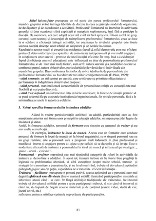 Stilul laissez-faire presupune un rol pasiv din partea profesorului/ formatorului,
membrii grupului având întreaga libertate de decizie în ceea ce priveşte modul de organizare,
de desfăşurare şi de coordonare a activităţii. Profesorul/ formatorul nu intervine în activitatea
grupului şi doar ocazional oferă explicaţii şi materiale suplimentare, însă fără a participa la
discuţii. De asemenea, cei care adoptă acest stil evită să facă aprecieri. Într-un astfel de grup,
cursanţii sunt neatenţi şi descurajaţi de neimplicarea profesorului/ formatorului, ceea ce duce
la o scădere a eficienţei întregii activităţi, iar coeziunea la nivelului grupului este foarte
scăzută datorită absenţei unor tehnici de cooperare şi de decizie în comun.
Rezultatele acestor studii şi cercetări au evidenţiat faptul că stilul democratic este mai eficient
pentru că determină creşterea capacităţii de comunicare interpersonală şi mai multă angajare
în soluţionarea unor sarcini – premise ale unei învăţări eficiente. În timp, însă s-a evidenţiat
faptul că eficienţa unui stil educaţional este influenţată nu doar de personalitatea profesorului/
formatorului, ci de mult mai mulţi factori, cum ar fi: natura sarcinii şi a condiţiilor cu care se
confruntă grupul, natura obiectivelor, particularităţile de vârstă dar şi individuale ale
membrilor grupului. Din combinarea factorilor de rol cu trăsăturile de personalitate ale
profesorului/ formatorului, au fost derivate trei stiluri comportamentale (E.Păun, 1999):
- stilul normativ, un stil centrat pe sarcină, care urmăreşte cu prioritate eficacitatea şi
performanţa în îndeplinirea obiectivelor propuse;
- stilul personal, maximalizează caracteristicile de personalitate; relaţia cu cursanţii este mai
flexibilă şi mai puţin directivă;
- stilul tranzacţional, un intermediar între stilurile anterioare; în funcţie de situaţie permite să
se pună accentul fie pe aspectele instituţionale/organizaţionale, fie pe cele personale, fără a le
minimaliza pe unele în raport cu celelalte.
3. Roluri specifice formatorului în instruirea adulţilor
Având în vedere particularităţile activităţii cu adulţii, particularităţi care au fost
menţionate anterior sub forma unor principii în educaţia adulţilor, se impun precizări legate de
titulatură şi statut.
Astfel, în formarea adulţilor, termenul de formator este sinonim cu termenul de trainer şi are
mai multe semnificaţii.
De exemplu, instructor la locul de muncă. Acesta este un formator care conduce
procesul de formare la locul de muncă ori la biroul angajatului, cu o singură persoană sau cu
un grup restrâns; este o persoană care a progresat mult îndeosebi în plan profesional şi
manifestă interes şi angajare pentru a-i ajuta şi pe ceilalţi să se dezvolte şi să înveţe. Este o
modalitate eficientă de instruire a personalului la locul de muncă şi se bazează pe strategia: ,,
spune – arată – execută ”.
Formatorul – profesor reprezintă cea mai răspândită categorie de roluri în activităţile de
instruire şi dezvoltare a adulţilor. În acest rol, trainerii trebuie să fie foarte bine pregătiţi în
legătură cu problematica abordată, să aibă cunoştinţe despre multe tehnici, metode şi
strategii de transmitere a cunoştinţelor, şi nu în ultimul rând, trebuie să dovedească aptitudini
psihopedagogice sau cel puţin, capacitatea de a transmite eficient informaţia .
Trainerul – facilitator presupune o postură pasivă, acesta acţionând ca o persoană care mai
degrabă ghidează sau sfătuieşte (într-o manieră subtilă) furnizând participanţilor materiale şi
informaţii atunci când i se cere. Pe lângă abilităţile tradiţionale ale trainerului, facilitatorul
trebuie să dovedească abilităţi pentru a ajuta participanţii indirect, să ştie când să intervină şi
când nu, să dispună de bogate resurse materiale şi de conţinut (casete video, studii de caz,
jocuri de rol, etc.)
suficiente pentru a satisface cerinţele neprevăzute ale participanţilor.
83
 