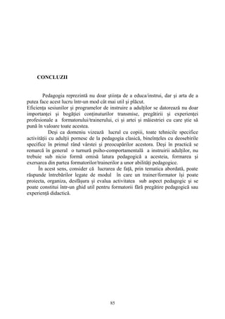 CONCLUZII
Pedagogia reprezintă nu doar ştiinţa de a educa/instrui, dar şi arta de a
putea face acest lucru într-un mod cât mai util şi plăcut.
Eficienţa sesiunilor şi programelor de instruire a adulţilor se datorează nu doar
importanţei şi bogăţiei conţinuturilor transmise, pregătirii şi experienţei
profesionale a formatorului/trainerului, ci şi artei şi măiestriei cu care ştie să
pună în valoare toate acestea.
Deşi ca domeniu vizează lucrul cu copiii, toate tehnicile specifice
activităţii cu adulţii pornesc de la pedagogia clasică, bineînţeles cu deosebirile
specifice în primul rând vârstei şi preocupărilor acestora. Deşi în practică se
remarcă în general o turnură psiho-comportamentală a instruirii adulţilor, nu
trebuie sub nicio formă omisă latura pedagogică a acesteia, formarea şi
exersarea din partea formatorilor/trainerilor a unor abilităţi pedagogice.
În acest sens, consider că lucrarea de faţă, prin tematica abordată, poate
răspunde întrebărilor legate de modul în care un trainer/formator îşi poate
proiecta, organiza, desfăşura şi evalua activitatea sub aspect pedagogic şi se
poate constitui într-un ghid util pentru formatorii fără pregătire pedagogică sau
experienţă didactică.
85
 