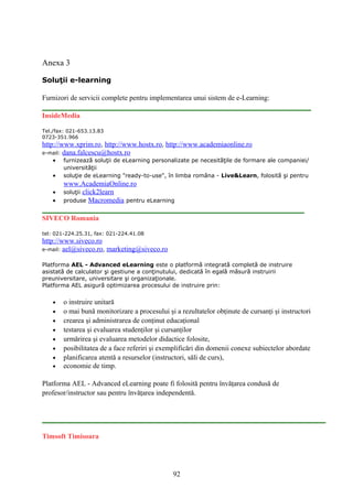 Anexa 3
Soluţii e-learning
Furnizori de servicii complete pentru implementarea unui sistem de e-Learning:
InsideMedia
Tel./fax: 021-653.13.83
0723-351.966
http://www.xprim.ro, http://www.hostx.ro, http://www.academiaonline.ro
e-mail: dana.falcescu@hostx.ro
• furnizează soluţii de eLearning personalizate pe necesităţile de formare ale companiei/
universităţii
• soluţie de eLearning "ready-to-use", în limba româna - Live&Learn, folosită şi pentru
www.AcademiaOnline.ro
• soluţii click2learn
• produse Macromedia pentru eLearning
SIVECO Romania
tel: 021-224.25.31, fax: 021-224.41.08
http://www.siveco.ro
e-mail: ael@siveco.ro, marketing@siveco.ro
Platforma AEL - Advanced eLearning este o platformă integrată completă de instruire
asistată de calculator şi gestiune a conţinutului, dedicată în egală măsură instruirii
preuniversitare, universitare şi organizaţionale.
Platforma AEL asigură optimizarea procesului de instruire prin:
• o instruire unitară
• o mai bună monitorizare a procesului şi a rezultatelor obţinute de cursanţi şi instructori
• crearea şi administrarea de conţinut educaţional
• testarea şi evaluarea studenţilor şi cursanţilor
• urmărirea şi evaluarea metodelor didactice folosite,
• posibilitatea de a face referiri şi exemplificări din domenii conexe subiectelor abordate
• planificarea atentă a resurselor (instructori, săli de curs),
• economie de timp.
Platforma AEL - Advanced eLearning poate fi folosită pentru învăţarea condusă de
profesor/instructor sau pentru învăţarea independentă.
Timsoft Timisoara
92
 
