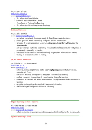 Tel./fax: 0256-166.128
http://www.timsoft.ro
e-mail: contact@timsoft.ro
• Dezvoltare de Cursuri Online
• Găzduire de Workshop-uri Online
• Consultanţă şi Training în eLearning
• Dezvoltare de sisteme integrate de eLearning
DotCom Timisoara
Tel./fax: 0256-28.77.28
e-mail: mmoldovan@dotcom.ro
• servicii de consultanţă eLearning: studii de fezabilitate, marketing intern
• soluţii specifice pentru universităţi, companii, mediul administrativ
• furnizare de soluţii eLearning: Lotus LearningSpace, Smartforce, Blackboard şi
Macromedia
• servicii complete (software, hardware şi conectare Internet) de instalare, configurare şi
mentenanţă a sistemelor eLearning
• concepere şi dezvoltare de cursuri eLearning, adaptarea lor pentru mediul Internet
• training în utilizarea mediilor eLearning
QCT Connect, Timisoara
Tel: 0256-294.011 Fax: 0256-294.012
http://www.qct.ro
e-mail: bbarbu@qct.ro
• soluţie eLearning pe platforma Lotus LearningSpace pentru mediul universitar,
administraţii, firme
• servicii de instalare, configurare şi întreţinere a sistemului e-learning
• analiza, concepere şi dezvoltare de cursuri pentru sistemul e-learning
• elaborarea de tutoriale atât pentru administratori cât şi pentru utilizatorii sistemului e-
learning
• pregătire (training) în vederea utilizării sistemului e-learning
• realizarea de portaluri pentru sisteme de e-learning
Expert Learning System - Craiova
Tel.: 0251-198.752, fax:0251-197.253
http://www.els.ro
e-mail: sales@soft-expert.com
• soluţie eLearning proprie: program de management online al cursurilor şi examenelor
Agata ® Training Center
93
 