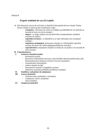Anexa 6
Etapele studiului de caz (I.Cerghit)
A. Din domeniul concret de activitate se identifică (descoperă) diverse situaţii. Pentru
fiecare situaţie se parcurg apoi următoarele etape :
- examinare ; din punct de vedere al calităţii şi posibilităţii de a fi utilizată ca
metodă de lucru cu elevii/cursanţii ;
- alegere ; se alege situaţia cea mai potrivită( corespunzătoare cerinţelor
concrete de studiu) ;
- cuprindere/sesizare ; se identifică şi se reţin informaţii care corespund
realităţii ;
- organizare pedagogică; prelucrarea situaţiei şi a informaţiilor specifice
acesteia din punct de vedere pedagogic(didactico-metodic);
- experimentare; propunerea situaţiei ca studiu de caz pentru a fi cercetată de
elevi/cursanţi.
B. Experimentarea
I. Sesizarea situaţiei/cazului:
- prezentarea cazului
- procurarea informaţiilor necesare ( prin întrebări adresate profesorului, prin
documentare,prin studierea surselor scrise de cunoaştere)
- sistematizarea informaţiilor
- analiza situaţiei de fapt
- descoperirea cauzelor şi legităţilor acestuia
- elaborarea nucleului probabil(a problemei esenţiale)
II. Stabilirea variantelor de soluţionare
III. Luarea hotărârii:
- realizarea unei confruntări a variantelor
- compararea valorii variantelor
- luarea hotărârii
IV. Susţinerea hotărârii
98
 