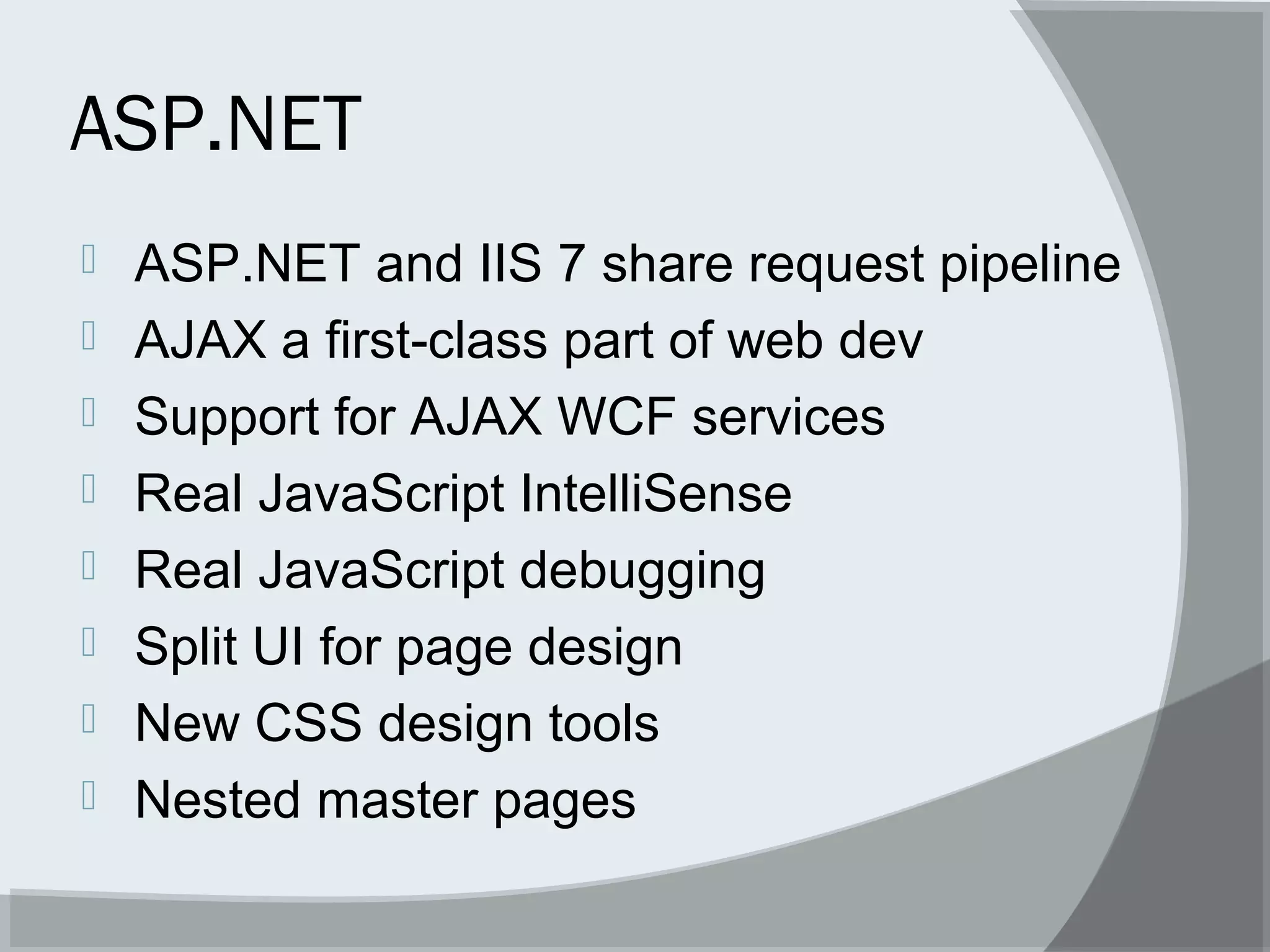 ASP.NET
 ASP.NET and IIS 7 share request pipeline
 AJAX a first-class part of web dev
 Support for AJAX WCF services
 Real JavaScript IntelliSense
 Real JavaScript debugging
 Split UI for page design
 New CSS design tools
 Nested master pages
 