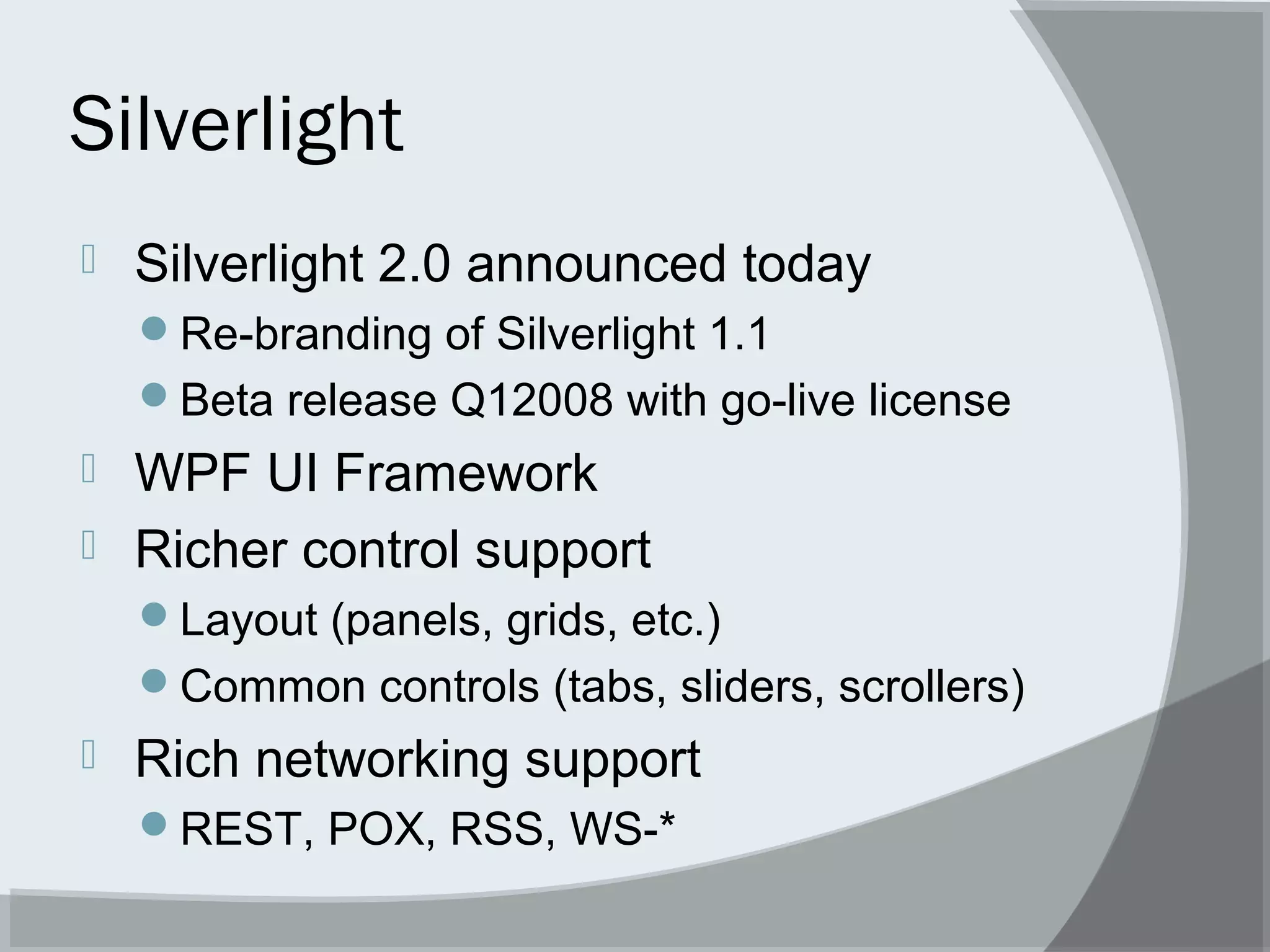 Silverlight
 Silverlight 2.0 announced today
Re-branding of Silverlight 1.1
Beta release Q12008 with go-live license
 WPF UI Framework
 Richer control support
Layout (panels, grids, etc.)
Common controls (tabs, sliders, scrollers)
 Rich networking support
REST, POX, RSS, WS-*
 