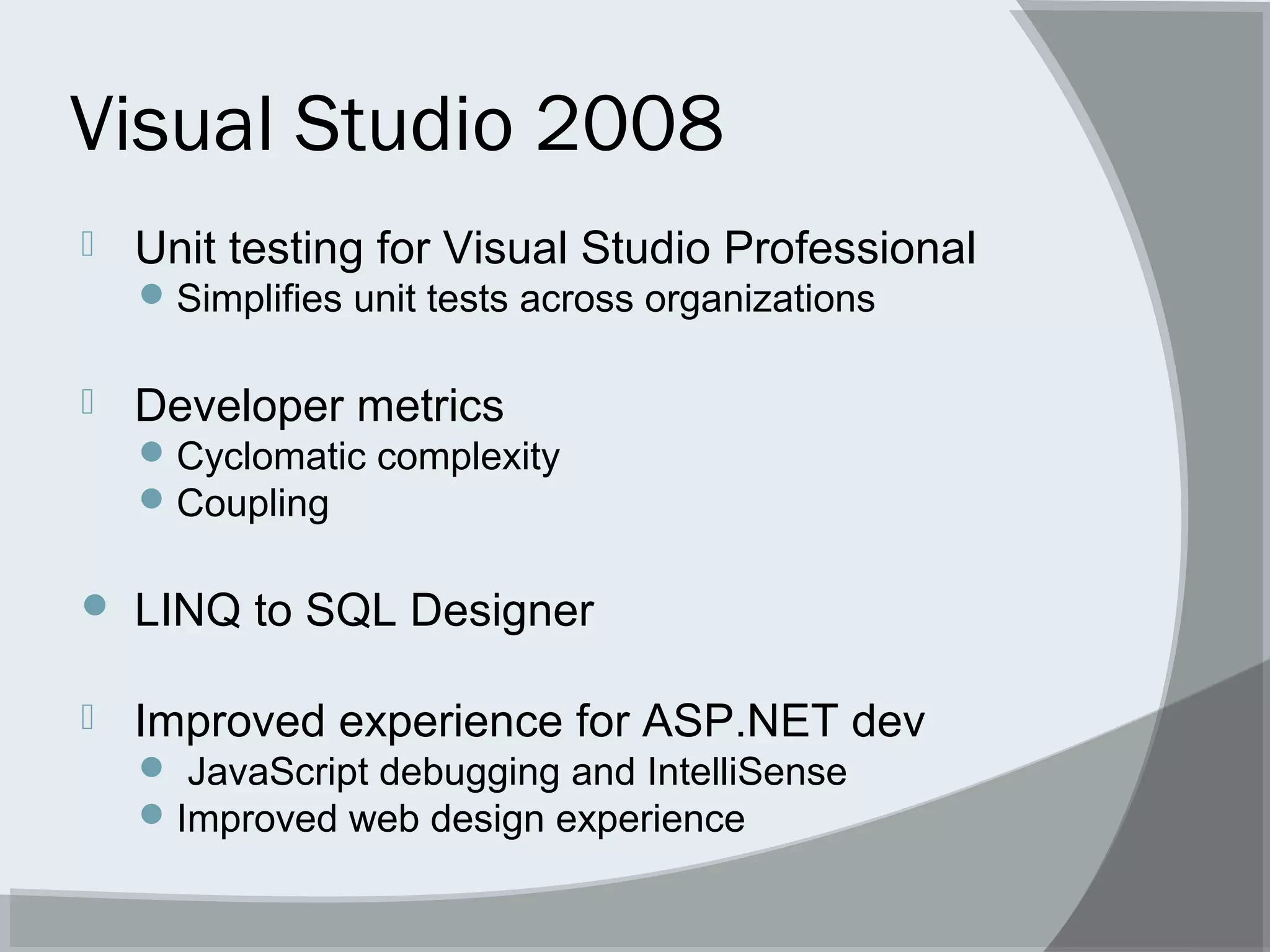 Visual Studio 2008
 Unit testing for Visual Studio Professional
Simplifies unit tests across organizations
 Developer metrics
Cyclomatic complexity
Coupling
 LINQ to SQL Designer
 Improved experience for ASP.NET dev
 JavaScript debugging and IntelliSense
Improved web design experience
 