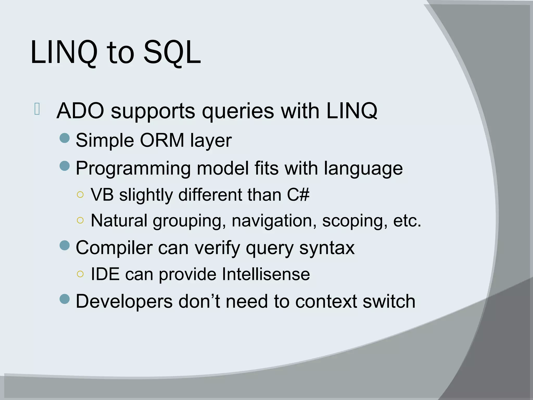 LINQ to SQL
 ADO supports queries with LINQ
Simple ORM layer
Programming model fits with language
○ VB slightly different than C#
○ Natural grouping, navigation, scoping, etc.
Compiler can verify query syntax
○ IDE can provide Intellisense
Developers don’t need to context switch
 