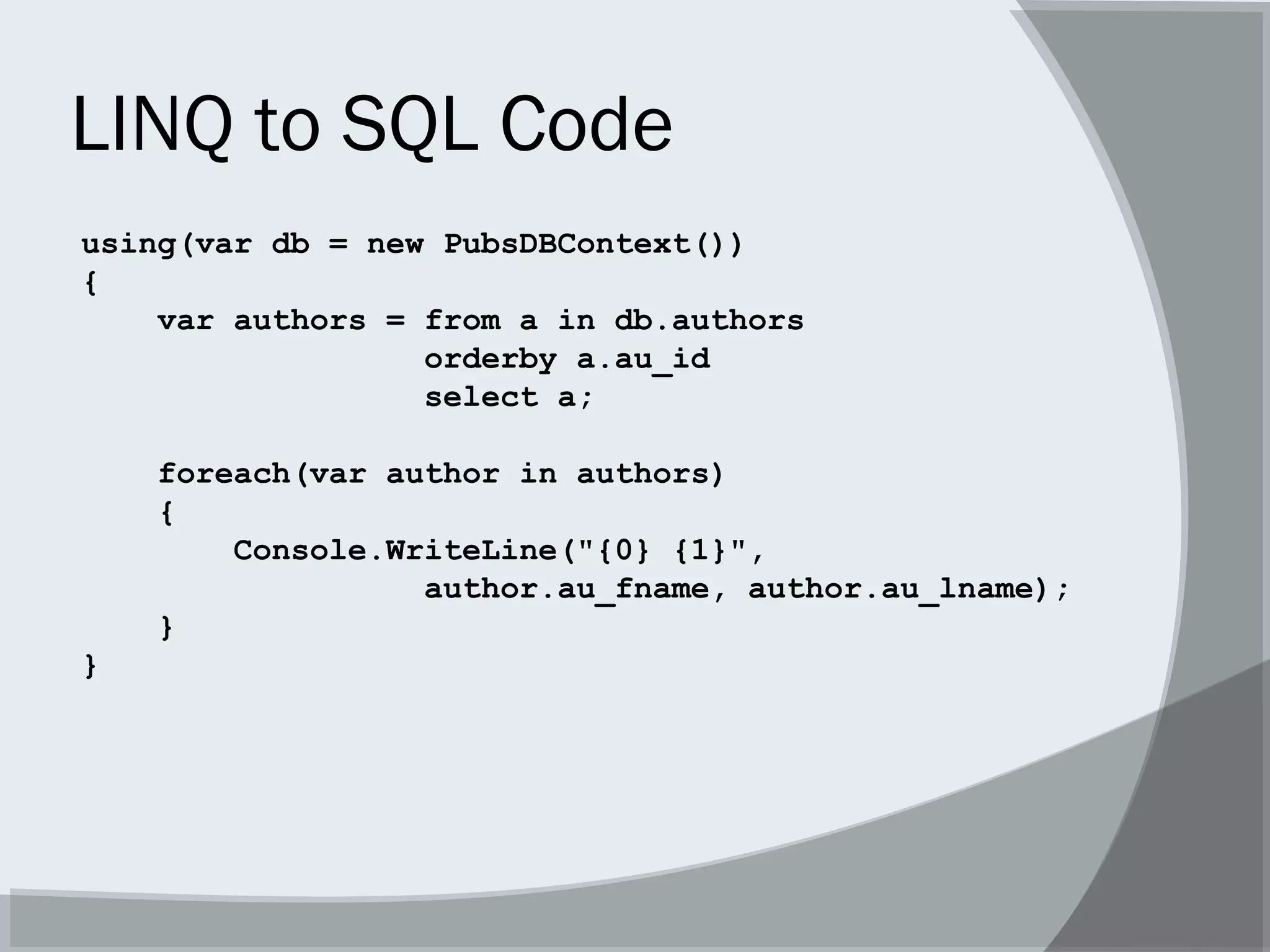 LINQ to SQL Code
using(var db = new PubsDBContext())
{
var authors = from a in db.authors
orderby a.au_id
select a;
foreach(var author in authors)
{
Console.WriteLine("{0} {1}",
author.au_fname, author.au_lname);
}
}
 