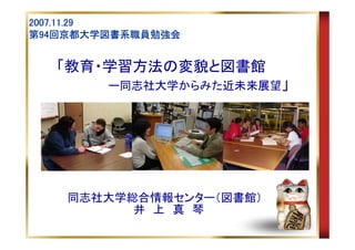 2007.11.29
第94回京都大学図書系職員勉強会
  94回京都大学図書系職員勉強会


   「教育・学習方法の変貌と図書館
        ー同志社大学からみた近未来展望」




    同志社大学総合情報センター（図書館）
          井 上 真 琴
 