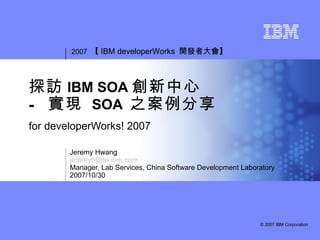2007 【 IBM developerWorks 開發者大會】




探訪 IBM SOA 創新中心
- 實現 SOA 之案例分享
for developerWorks! 2007

        Jeremy Hwang
        jeremyh@tw.ibm.com
        Manager, Lab Services, China Software Development Laboratory
        2007/10/30




                                                               © 2007 IBM Corporation
 