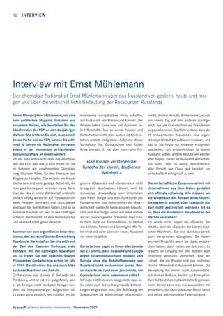 16

INTERVIEW

Interview mit Ernst Mühlemann
Der ehemalige Nationalrat Ernst Mühlemann über das Russland von gestern, heute und morgen und über die wirtschaftliche Bedeutung der Ressourcen Russlands.
Daniel Manser| Herr Mühlemann, wir sind
kein politisches Magazin, trotzdem aus
aktuellem Anlass, wie beurteilen Sie das
Abschneiden der FDP an den diesjährigen
Wahlen. Wie erklären Sie sich, dass eine liberale Partei wie die FDP, welche Sie während 16 Jahren als Nationalrat vertraten,
selbst in der momentan erfrischenden
Konjunkturphase an Boden verliert?
Ich bin sehr enttäuscht über das Abschneiden der FDP, weil das ja eine Partei ist, die
im Rahmen der zunehmenden Globalisierung Chancen hätte, für den Freiraum des
Bürgers zu kämpfen. Das müsste ein Hauptthema sein und eine geistige Botschaft, die
man ganz konsequent vertreten muss. Wenn
man das täte in einem Wahlkampf, und nicht
einfach zufällig antwortet auf Provokation anderer Parteien, dann wird man auch wieder
Vertrauen bei den Wählern haben. Und es ist
selbstverständlich so, wer in den Umfragen
schlecht abschneidet, ist eine Verliererpartei,
und niemand wählt gerne Verlierer.
Kommen wir zum eigentlichen Interviewthema, der wirtschaftlichen Entwicklung
Russlands. Sie knüpften bereits während
der Zeit des Eisernen Vorhangs erste
Kontakte mit der damaligen Sowjetunion, so trafen Sie den späteren SowjetPräsidenten Gorbatschow schon im Jahre 1981. Beschreiben Sie uns doch bitte
kurz das Russland von damals.
Gorbatschow war damals 2. Sekretär des
Politbüros, und er ist mir aufgefallen, weil
er als Einziger nicht als Kalter Krieger, sondern als Integrationsﬁgur aufgetreten ist.
Es sagte ganz deutlich, wir müssen ein ge-

meinsames europäisches Haus schaffen,
mit Austausch von Wissen und Können. Der
Westen liefert Know-how und Russland liefert Rohstoffe. Nur so werde Frieden und
Sicherheit erreicht, alles andere ist Konfrontation anstatt Integration. Aufgrund dieser
Vorstellung hat Gorbatschow den Kalten
Krieg beendet. Er hat aber intern sein Pro-

«Die Russen verstehen die
Sprache der klaren, deutlichen
Wahrheit.»
gramm «Glasnost» und «Perestroika» nicht
erfolgreich durchsetzen können, weil die
schwierige Umwandlung vom Untertanen
zum freien Bürger und vom Funktionär der
Planwirtschaft zum Unternehmer der Marktwirtschaft vielleicht Generationen braucht.
Und sein Nachfolger Jelzin war alles andere
als ein hervorragender Präsident. Dies führte dann auch zur Russlandkrise, zu Verlust
von Löhnen, Renten und Vermögen. Mit Putin entstand dann aber ein neues Russland
mit mehr Stabilität.
Gorbatschow sagte zu Ihnen also bereits
vor 25 Jahren, dass Russland und Europa
enger zusammenwachsen müssen und
Europa ohne die Rohstoffreserven von
Russland nicht auskommen werde. Wieso dauerte es rund zwei Jahrzehnte, bis
Gorbatschow recht bekommen sollte?
Ich habe mit Erstaunen festgestellt, dass unter Jelzin zum Teil verhängnisvolle Entwicklungen eingetreten sind. Die Auﬂösung der
Sowjetunion als arbeitsteiliger Wirtschafts-

dp payoff all about derivative investments | November 2007

markt, ähnlich dem EU-Binnenmarkt, wurde
von einem Tag auf den anderen durchgesetzt, nur um Gorbatschow als Präsidenten
wegzubekommen. Das führte dazu, dass die
15 entstandenen Republiken eine eigenständige Wirtschaft aufbauen mussten, und
das ist bis heute nur teilweise erfolgreich
geschehen. Am erfolgreichsten ist bisher
Russland selber, andere Republiken werden
aber folgen. Heute ist Russland wirtschaftlich stabil, aber zu wenig demokratisch,
aber ähnlich wie China gut bereitet, um
wirtschaftlich erfolgreich zu sein.
Die wirtschaftliche Zusammenarbeit mit
Unternehmen aus dem Osten gestaltet
sich oftmals schwierig. Wie müssen wir
die Wesensart der Russen einschätzen?
Sie sagten ja einmal: «Der russische Bär
darf nicht gestreichelt werden.» Ist es
so, dass die Russen nur die «Sprache der
Macht» verstehen?
Ich würde nicht sagen die «Sprache der
Macht», aber die «Sprache der klaren, deutlichen Wahrheit». Sie sind durchaus bereit,
auch Versprechen abzugeben. Sie haben
auch ein Ehrgefühl, wenn sie etwas versprochen haben, dann halten sie das auch. Es
braucht im Umgang mit den Russen aber
erfahrene westliche Menschen, eine Art
Lotsen, die die Russen und das rechtspolitische Minenfeld in Russland kennen. Die
Verwaltung hat immer noch ausserordentlich starken Einﬂuss, bis hin zur Korruption.
Zum Teil bestehen maﬁaähnliche Organisationen. Denen kann man nur ausweichen mit
jemandem, der den russischen Markt kennt
und weiss, wie man diese Fallen umgeht.

 