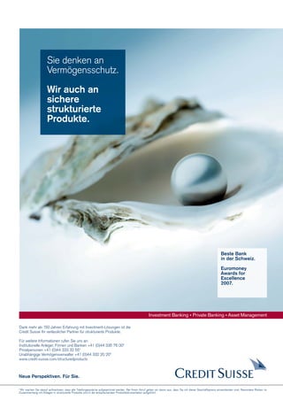 Sie denken an
Vermögensschutz.
Wir auch an
sichere
strukturierte
Produkte.

Beste Bank
in der Schweiz.
Euromoney
Awards for
Excellence
2007.

Investment Banking • Private Banking • Asset Management
Dank mehr als 150 Jahren Erfahrung mit Investment-Lösungen ist die
Credit Suisse Ihr verlässlicher Partner für strukturierte Produkte.
Für weitere Informationen rufen Sie uns an:
Institutionelle Anleger, Firmen und Banken +41 (0)44 335 76 00*
Privatpersonen +41 (0)44 333 32 55*
Unabhängige Vermögensverwalter +41 (0)44 332 20 20*
www.credit-suisse.com/structuredproducts

Neue Perspektiven. Für Sie.
* Wir machen Sie darauf aufmerksam, dass alle Telefongespräche aufgezeichnet werden. Bei Ihrem Anruf gehen wir davon aus, dass Sie mit dieser Geschäftspraxis einverstanden sind. Besondere Risiken im
Zusammenhang mit Anlagen in strukturierte Produkte sind in der entsprechenden Produktdokumentation aufgeführt.

 