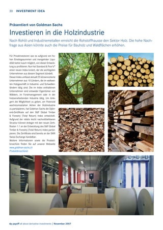 30

INVESTMENT IDEA

Präsentiert von Goldman Sachs

Investieren in die Holzindustrie
Nach Rohöl und Industriemetallen erreicht die Rohstoffhausse den Sektor Holz. Die hohe Nachfrage aus Asien könnte auch die Preise für Bauholz und Waldﬂächen erhöhen.
Für Privatinvestoren war es aufgrund von hohen Einstiegssummen und mangelnder Liquidität bisher kaum möglich, von dieser Entwicklung zu profitieren. Nun hat Standard & Poor’s®
einen neuen Index kreiert, der die wichtigsten
Unternehmen aus diesem Segment bündelt.
Dieser Index umfasst aktuell 25 börsennotierte
Unternehmen aus 10 Ländern, die im weltweiten Holzgeschäft in Industrie- und Schwellenländern tätig sind. Die im Index enthaltenen
Unternehmen sind entweder Eigentümer von
Wäldern, im Forstmanagement oder in der
holzverarbeitenden Industrie tätig. Um Anlegern die Möglichkeit zu geben, am Potenzial
wachstumsstarker Aktien der Holzindustrie
zu partizipieren, hat Goldman Sachs die Openend-Zertifikate auf den S&P Global Timber
& Forestry (Total Return) Index entwickelt.
Aufgrund der relativ leicht nachvollziehbaren
Struktur können Anleger mit den neuen Zertifikaten 1:1 an der Entwicklung des S&P Global
Timber & Forestry (Total Return) Index partizipieren. Die Zertifikate sind bereits an der SWX
Swiss Exchange handelbar.
Weitere Informationen sowie die Produktbroschüre finden Sie auf unserer Webseite
www.goldman-sachs.ch
Produktbroschüren

dp payoff all about derivative investments | November 2007

 
