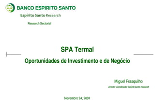 Research Sectorial




                      SPA Termal
Oportunidades de Investimento e de Negócio


                                                 Miguel Frasquilho
                                           Director-Coordenador Espírito Santo Research



                       Novembro 24, 2007
 