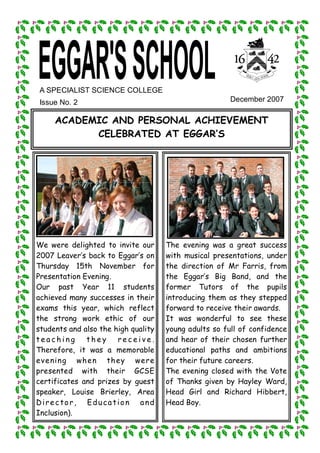 A SPECIALIST SCIENCE COLLEGE 
 Issue No. 2                                           December 2007 

     ACADEMIC AND PERSONAL ACHIEVEMENT
           CELEBRATED AT EGGAR‛S




We were delighted to invite our      The evening was a great success
2007 Leaver‛s back to Eggar‛s on     with musical presentations, under
Thursday 15th November for           the direction of Mr Farris, from
Presentation Evening.                the Eggar‛s Big Band, and the
Our past Year 11 students            former Tutors of the pupils
achieved many successes in their     introducing them as they stepped
exams this year, which reflect       forward to receive their awards.
the strong work ethic of our         It was wonderful to see these
students and also the high quality   young adults so full of confidence
teaching      they     receive.      and hear of their chosen further
Therefore, it was a memorable        educational paths and ambitions
ev e ning wh e n th ey we re         for their future careers.
presented with their GCSE            The evening closed with the Vote
certificates and prizes by guest     of Thanks given by Hayley Ward,
speaker, Louise Brierley, Area       Head Girl and Richard Hibbert,
Director, Education and              Head Boy.
Inclusion).
 