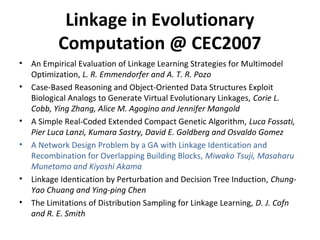 Linkage in Evolutionary
Computation @ CEC2007
? An Empirical Evaluation of Linkage Learning Strategies for Multimodel
Optimization, L. R. Emmendorfer and A. T. R. Pozo
? Case-Based Reasoning and Object-Oriented Data Structures Exploit
Biological Analogs to Generate Virtual Evolutionary Linkages, Corie L.
Cobb, Ying Zhang, Alice M. Agogino and Jennifer Mangold
? A Simple Real-Coded Extended Compact Genetic Algorithm, Luca Fossati,
Pier Luca Lanzi, Kumara Sastry, David E. Goldberg and Osvaldo Gomez
? A Network Design Problem by a GA with Linkage Identication and
Recombination for Overlapping Building Blocks, Miwako Tsuji, Masaharu
Munetomo and Kiyoshi Akama
? Linkage Identication by Perturbation and Decision Tree Induction, Chung-
Yao Chuang and Ying-ping Chen
? The Limitations of Distribution Sampling for Linkage Learning, D. J. Cofn
and R. E. Smith
 