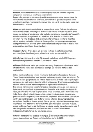 Biblioteca Virtual do Governo do Estado de São Paulo
Craviola: instrumento musical de 12 cordas projetado por Paulinho Nogueira,
compositor brasileiro, e construído pela Giannini.
Possui o formato parecido com o do violão e em sua sonoridade tem um toque do
instrumento cravo misturado com viola, característica que deu origem ao nome.
Atualmente existem relançamentos nas versões em 6 e 12 cordas, nylon e aço, nas
linhas Brasil e Lutheria.
Cravo: um instrumento musical que se assemelha ao piano. Pode ser tocado como
instrumento solista, num conjunto de música de câmara ou numa orquestra. Ele é
menor que o piano e tem de um a três teclados, geralmente chamados de "manuais".
O cravo apareceu pela primeira vez no século XIV, mas não se conhece seu
inventor. No final do século XVI, o instrumento tornou-se popular e durante o
século seguinte, artesãos italianos e flamengos fabricaram cravos simples para
acompanhar músicos solistas. Entre os mais famosos compositores de música para
cravo destaca-se Johann Sebastian Bach.
Crescente turco: Trata-se de um idiofone feito de objectos (campaínhas,
correntes) que chocalham juntos, obtendo-se assim um som mais forte.
Cristalofone: idiofone de cristal. Na segunda metade do século XIX houve em
Portugal um agrupamento de nome "Quinteto de Cristal".
Crótalos: idiofone de metal que consiste em pares de pequenos címbalos de metal
utilados muitas vezes para acompanhar a dança. É a variante metálica das
castanholas.
Cuíca: membranofone de friccão tradicional do Brasil muito usado no Carnaval.
Tem a forma de um tambor, mas tem uma varinha encostada à pele, no interior. É a
fricção da vara que produz o seu timbre inconfundível. O nome é de origem angolo-
conguense e o instrumento deve ter sido trazido para o Brasil pelos negros bantos,
embora admita-se com menos comprovação a procedência holandesa.
Era um dos instrumentos característicos da macumba carioca, de onde passou às
baterias de percussão do acompanhamento do samba. Até meados da década de
1930, os sambistas traziam-na presa sob o braço esquerdo, com a membrana para
trás. Com a mão direita atritavam a haste. A partir dessa época, começaram a
pendurar a cuíca ao pescoço com um cordão, enquanto a mão esquerda, colocada no
centro da membrana pelo lado de fora, variava a tensão do couro produzindo
variação na freqüência do som gerado. Diz-se que um cuiqueiro bom consegue tirar
dezenas de sons diferentes do instrumento. Essa técnica de execução da cuíca,
criada no Rio de Janeiro, não é utilizada na música popular de nenhum outro país. É
uma das grandes riquezas da percussão nacional. A cuíca é instrumento
indispensável nas baterias das escolas de samba.
Cumbus: membranofone clássico da Turquia. É um instrumento relativamente
jovem, desenvolvido por Zeynel em Istambul por volta de 1900.
10
http://www.bv.sp.gov.br
biblioteca.virtual@sp.gov.br
 