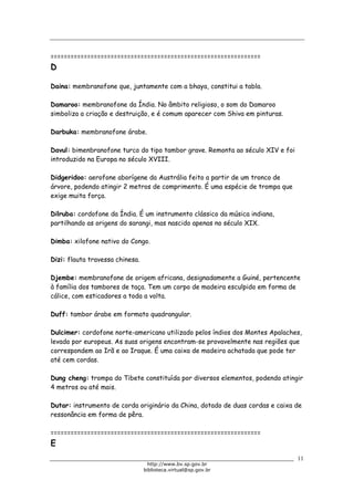 Biblioteca Virtual do Governo do Estado de São Paulo
===============================================================
D
Daina: membranofone que, juntamente com a bhaya, constitui a tabla.
Damaroo: membranofone da Índia. No âmbito religioso, o som do Damaroo
simboliza a criação e destruição, e é comum aparecer com Shiva em pinturas.
Darbuka: membranofone árabe.
Davul: bimenbranofone turco do tipo tambor grave. Remonta ao século XIV e foi
introduzido na Europa no século XVIII.
Didgeridoo: aerofone aborígene da Austrália feito a partir de um tronco de
árvore, podendo atingir 2 metros de comprimento. É uma espécie de trompa que
exige muita força.
Dilruba: cordofone da Índia. É um instrumento clássico da música indiana,
partilhando as origens do sarangi, mas nascido apenas no século XIX.
Dimba: xilofone nativo do Congo.
Dizi: flauta travessa chinesa.
Djembe: membranofone de origem africana, designadamente a Guiné, pertencente
à família dos tambores de taça. Tem um corpo de madeira esculpido em forma de
cálice, com esticadores a toda a volta.
Duff: tambor árabe em formato quadrangular.
Dulcimer: cordofone norte-americano utilizado pelos índios dos Montes Apalaches,
levado por europeus. As suas origens encontram-se provavelmente nas regiões que
correspondem ao Irã e ao Iraque. É uma caixa de madeira achatada que pode ter
até cem cordas.
Dung cheng: trompa do Tibete constituída por diversos elementos, podendo atingir
4 metros ou até mais.
Dutar: instrumento de corda originário da China, dotado de duas cordas e caixa de
ressonância em forma de pêra.
===============================================================
E
11
http://www.bv.sp.gov.br
biblioteca.virtual@sp.gov.br
 