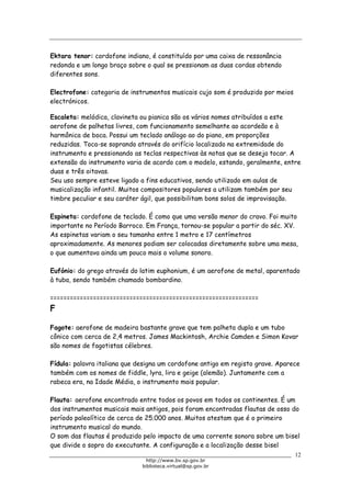 Biblioteca Virtual do Governo do Estado de São Paulo
Ektara tenor: cordofone indiano, é constituído por uma caixa de ressonância
redonda e um longo braço sobre o qual se pressionam as duas cordas obtendo
diferentes sons.
Electrofone: categoria de instrumentos musicais cujo som é produzido por meios
electrónicos.
Escaleta: melódica, clavineta ou pianica são os vários nomes atribuídos a este
aerofone de palhetas livres, com funcionamento semelhante ao acordeão e à
harmônica de boca. Possui um teclado análogo ao do piano, em proporções
reduzidas. Toca-se soprando através do orifício localizado na extremidade do
instrumento e pressionando as teclas respectivas às notas que se deseja tocar. A
extensão do instrumento varia de acordo com o modelo, estando, geralmente, entre
duas e três oitavas.
Seu uso sempre esteve ligado a fins educativos, sendo utilizado em aulas de
musicalização infantil. Muitos compositores populares a utilizam também por seu
timbre peculiar e seu caráter ágil, que possibilitam bons solos de improvisação.
Espineta: cordofone de teclado. É como que uma versão menor do cravo. Foi muito
importante no Período Barroco. Em França, tornou-se popular a partir do séc. XV.
As espinetas variam o seu tamanho entre 1 metro e 17 centímetros
aproximadamente. As menores podiam ser colocadas diretamente sobre uma mesa,
o que aumentava ainda um pouco mais o volume sonoro.
Eufónio: do grego através do latim euphonium, é um aerofone de metal, aparentado
à tuba, sendo também chamado bombardino.
===============================================================
F
Fagote: aerofone de madeira bastante grave que tem palheta dupla e um tubo
cônico com cerca de 2,4 metros. James Mackintosh, Archie Camden e Simon Kovar
são nomes de fagotistas célebres.
Fídula: palavra italiana que designa um cordofone antigo em registo grave. Aparece
também com os nomes de fiddle, lyra, lira e geige (alemão). Juntamente com a
rabeca era, na Idade Média, o instrumento mais popular.
Flauta: aerofone encontrado entre todos os povos em todos os continentes. É um
dos instrumentos musicais mais antigos, pois foram encontradas flautas de osso do
período paleolítico de cerca de 25.000 anos. Muitos atestam que é o primeiro
instrumento musical do mundo.
O som das flautas é produzido pelo impacto de uma corrente sonora sobre um bisel
que divide o sopro do executante. A configuração e a localização desse bisel
12
http://www.bv.sp.gov.br
biblioteca.virtual@sp.gov.br
 