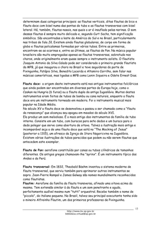 Biblioteca Virtual do Governo do Estado de São Paulo
determinam duas categorias principais: as flautas verticais, ditas flautas de bico e
flauta doce com bisel numa das pontas do tubo e as flautas transversas com bisel
lateral. Há, também, flautas nasais, nas quais o ar é insuflado pelas narinas. O som
dessas flautas é sempre muito delicado e, segundo Curt Sachs, tem significação
simbólica. São encontradas a leste da América do Sul e no Brasil, particularmente
nas tribos de fala Jê. Existem ainda flautas globulares, de corpo em forma de
globo e flautas policalamas formadas por vários tubos. Entre as primeiras,
encontram-se as ocarinas e, entre as últimas, as flautas de Pan. Na música popular
brasileira são muito empregadas apenas as flautas transversas, sobretudo nos
choros, onde originalmente eram quase sempre o instrumento solista. O flautista
Joaquim Antonio da Silva Calado pode ser considerado o primeiro grande flautista
da MPB, já que inaugurou o choro no Brasil e teve seguidores do porte de
Pixinguinha, Patápio Silva, Benedito Lacerda e Altamiro Carrilho, sem falar nas
músicas camerísticas, mas ligadas a MPB como Lenin Siqueira e Odete Ernest Dias.
Flauta doce: a origem deste instrumento está nos antigos instrumentos folclóricos
que ainda podem ser encontrados em diversas partes da Europa hoje, como o
Czakan na Hungria (6 furos) ou a flauta dupla da antiga Iugoslávia. Muitos destes
instrumentos eram feitos de tubos de bambu ou cana naturais, enquanto a flauta
doce era um instrumento torneado em madeira. Foi o instrumento musical mais
popular na Idade Média.
No século XV a flauta doce se desenvolveu e passou a ser chamada como a “flauta
da renascença” que alcançou seu apogeu em meados do século XVI.
Ela produz um som melodioso. É o mais antigo dos instrumentos da família de tubo
interno. Consiste em um tubo, com buracos para sete dedos e um buraco para o
dedo polegar que serve como abertura de oitava. Talvez a ilustração mais antiga e
incomparável seja a de uma flauta doce que está no “The Mocking of Jesus”
(posterior a 1315), um afresco da Igreja de Staro Nagoricvino na Iugoslávia.
Existem várias ilustrações de tubos parecidos que podem ou não serem flautas que
antecedem este exemplar.
Flauta de Pan: aerofone constituído por canas ou tubos cilíndricos de tamanhos
diferentes. Os antigos gregos chamavam-lhe "syrinx". É um instrumento típico dos
Andes e do Perú.
Flauta transversal: Em 1832, Theobald Böehm inventou o sistema moderno de
flauta transversal, que serviu também para aprimorar outros instrumentos se
sopro. Jean-Pierre Rampal e James Galway são nomes mundialmente reconhecidos
como flautistas.
Flautim: Aerofone da família da flauta transversa, afinado uma oitava acima da
mesma. Tem extensão similar à da flauta e um som penetrante e agudo,
perfeitamente audível mesmo num "tutti" orquestral. Recebe também o nome de
"piccolo", do italiano pequeno. No Brasil, talvez seu principal executante tenha sido
o mineiro Alfreinho Flautim, um dos primeiros professores de Pixinguinha.
13
http://www.bv.sp.gov.br
biblioteca.virtual@sp.gov.br
 