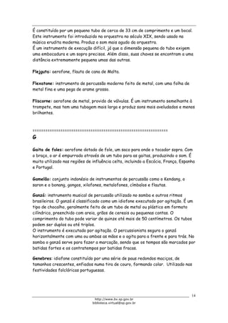 Biblioteca Virtual do Governo do Estado de São Paulo
É constituído por um pequeno tubo de cerca de 33 cm de comprimento e um bocal.
Este instrumento foi introduzido na orquestra no século XIX, sendo usado na
música erudita moderna. Produz o som mais agudo da orquestra.
É um instrumento de execução difícil, já que a dimensão pequena do tubo exigem
uma embocadura e um sopro precisos. Além disso, suas chaves se encontram a uma
distância extremamente pequena umas das outras.
Flejguta: aerofone, flauta de cana de Malta.
Flexatone: instrumento de percussão moderno feito de metal, com uma folha de
metal fina e uma pega de arame grosso.
Fliscorne: aerofone de metal, provido de válvulas. É um instrumento semelhante à
trompete, mas tem uma tubagem mais larga e produz sons mais aveludados e menos
brilhantes.
===============================================================
G
Gaita de foles: aerofone dotado de fole, um saco para onde o tocador sopra. Com
o braço, o ar é empurrado através de um tubo para as gaitas, produzindo o som. É
muito utilizado nas regiões de influência celta, incluindo a Escócia, França, Espanha
e Portugal.
Gamelão: conjunto indonésio de instrumentos de percussão como o Kendang, o
saron e o bonang, gongos, xilofones, metalofones, címbalos e flautas.
Ganzá: instrumento musical de percussão utilizado no samba e outros ritmos
brasileiros. O ganzá é classificado como um idiofone executado por agitação. É um
tipo de chocalho, geralmente feito de um tubo de metal ou plástico em formato
cilíndrico, preenchido com areia, grãos de cereais ou pequenas contas. O
comprimento do tubo pode variar de quinze até mais de 50 centímetros. Os tubos
podem ser duplos ou até triplos.
O instrumento é executado por agitação. O percussionista segura o ganzá
horizontalmente com uma ou ambas as mãos e o agita para a frente e para trás. No
samba o ganzá serve para fazer a marcação, sendo que os tempos são marcados por
batidas fortes e os contratempos por batidas fracas.
Genebres: idiofone constituído por uma série de paus redondos maciços, de
tamanhos crescentes, enfiados numa tira de couro, formando colar. Utilizado nas
festividades folclóricas portuguesas.
14
http://www.bv.sp.gov.br
biblioteca.virtual@sp.gov.br
 