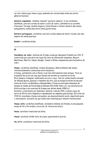 Biblioteca Virtual do Governo do Estado de São Paulo
no rock, música pop, blues e jazz, podendo ser encontradas ainda em outros
gêneros musicais.
Guitarra espanhola: também chamado "guitarra clássica", é um cordofone
dedilhado, com seis cordas de nylon e caixa de cedro, castanheiro ou carvalho.
Francesco Tarrega, Andrés Segovia, Julian Bream e Jimmie Hendrix são nomes
sobejamente conhecidos entre estes guitarristas.
Guitarra portuguesa: cordofone com seis cordas duplas de metal, tocado com uma
espécia de unhas postiças.
Gumbri: cordofone árabe.
===============================================================
H
Harmônica de vidro: idiofone de fricção criado por Benjamin Franklin em 1761. É
constituído por uma série de taças de vidro de diferentes tamanhos. Mozart,
Beethoven, Martini, Hasse, Galuppi, Jomeli e Glinka compuseram para harmónica de
vidro.
Harpa: cordofone dedilhado. Sidonie Goossens e Marisa Robles são nomes
internacionalmente conhecidos entre harpistas.
A harpa, juntamente com a flauta, é um dos instrumentos mais antigos. Teria se
originado dos arcos de caça que faziam um barulho ao roçarem na corda.
Ela é sempre triangular, lembrando um arco e caça. Tem-se conhecimento através
de fábulas épicas, poesias e trabalhos de arte, que as harpas existem há séculos
antes de Cristo, na Babilônia e Mesopotâmia. Foram encontrados desenhos de
harpas na tumba do Faraó Egípcio Ramsés III (1198-1166 a.C.), em esculturas da
Grécia antiga e em cavernas do Iraque que datam desde 2900 a.C.
Durante o crescimento do islamismo, durante o século VIII, a harpa viajou do
norte da África até a Espanha e rapidamente se espalhou pela Europa. Em torno de
1720 foi inventada a harpa com pedais, um desenvolvimento muito importante para
o instrumento. Acredita-se que tenha sido inventada por Celestin Hochbrücker.
Harpa celta: cordofone dedilhado, verdadeiro símbolo da Irlanda, é uma pequena
harpa de 24 a 34 cordas e cerca de 1,5 metros de altura.
Hsiao: aerofone tradicional da China.
Hsuan: aerofone chinês feito de argila, aparentado à ocarina.
Hu-ch'in: cordofone tradicional da China.
16
http://www.bv.sp.gov.br
biblioteca.virtual@sp.gov.br
 