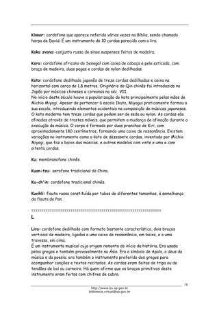 Biblioteca Virtual do Governo do Estado de São Paulo
Kinnor: cordofone que aparece referido várias vezes na Bíblia, sendo chamado
harpa de David. É um instrumento de 10 cordas parecido com a lira.
Koka zvana: conjunto russo de sinos suspensos feitos de madeira.
Kora: cordofone africano do Senegal com caixa de cabaça e pele esticada, com
braço de madeira, duas pegas e cordas de nylon dedilhadas.
Koto: cordofone dedilhado japonês de treze cordas dedilhadas e caixa na
horizontal com cerca de 1,8 metros. Originário do Qin chinês foi introduzido no
Japão por músicos chineses e coreanos no séc. VII.
No início deste século houve a popularização do koto principalmente pelas mãos de
Michio Miyagi. Apesar de pertencer à escola Ikuta, Miyagui praticamente formou a
sua escola, introduzindo elementos ocidentais na composição de músicas japonesas.
O koto moderno tem treze cordas que podem ser de seda ou nylon. As cordas são
afinadas através de trastes móveis, que permitem a mudança de afinação durante a
execução da música. O corpo é formado por duas pranchas de Kiri, com
aproximadamente 180 centímetros, formando uma caixa de ressonância. Existem
variações no instrumento como o koto de dezessete cordas, inventado por Michio
Miyagi, que faz o baixo das músicas, e outros modelos com vinte e uma e com
oitenta cordas.
Ku: membranofone chinês.
Kuan-tzu: aerofone tradicional da China.
Ku-ch'in: cordofone tradicional chinês.
Kuvikli: flauta russa constituída por tubos de diferentes tamanhos, à semelhança
da flauta de Pan.
===============================================================
L
Lira: cordofone dedilhado com formato bastante característico, dois braços
verticais de madeira, ligados a uma caixa de ressonância, em baixo, e a uma
travessa, em cima.
É um instrumento musical cuja origem remonta do início da história. Era usada
pelos gregos e também provavelmente na Ásia. Era o símbolo de Apolo, o deus da
música e da poesia; era também o instrumento preferido dos gregos para
acompanhar canções e textos recitados. As cordas eram feitas de tripa ou de
tendões de boi ou carneiro. Há quem afirme que os braços primitivos deste
instrumento eram feitos com chifres de cabra.
18
http://www.bv.sp.gov.br
biblioteca.virtual@sp.gov.br
 