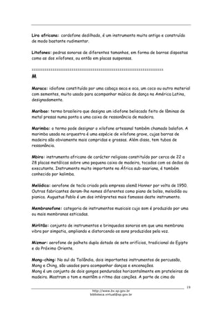 Biblioteca Virtual do Governo do Estado de São Paulo
Lira africana: cordofone dedilhado, é um instrumento muito antigo e construído
de modo bastante rudimentar.
Litofones: pedras sonoras de diferentes tamanhos, em forma de barras dispostas
como as dos xilofones, ou então em placas suspensas.
===============================================================
M
Maraca: idiofone constituído por uma cabaça seca e oca, um coco ou outro material
com sementes, muito usado para acompanhar música de dança na América Latina,
designadamente.
Maribao: termo brasileiro que designa um idiofone beliscado feito de lâminas de
metal presas numa ponta a uma caixa de ressonância de madeira.
Marimba: o termo pode designar o xilofone artesanal também chamado balafon. A
marimba usada na orquestra é uma espécie de xilofone grave, cujas barras de
madeira são obviamente mais compridas e grossas. Além disso, tem tubos de
ressonância.
Mbira: instrumento africano de carácter religioso constituído por cerca de 22 a
28 placas metálicas sobre uma pequena caixa de madeira, tocadas com os dedos do
executante. Instrumento muito importante na África sub-saariana, é também
conhecido por kalimba.
Melódica: aerofone de tecla criado pela empresa alemã Honner por volta de 1950.
Outros fabricantes deram-lhe nomes diferentes como piano de bolso, melodião ou
pianica. Augustus Pablo é um dos intérpretes mais famosos deste instrumento.
Membranofone: categoria de instrumentos musicais cujo som é produzido por uma
ou mais membranas esticadas.
Mirlitão: conjunto de instrumentos e brinquedos sonoros em que uma membrana
vibra por simpatia, ampliando e distorcendo os sons produzidos pela voz.
Mizmar: aerofone de palheta dupla dotado de sete orifícios, tradicional do Egipto
e do Próximo Oriente.
Mong-ching: No sul da Tailândia, dois importantes instrumentos de percussão,
Mong e Ching, são usados para acompanhar danças e encenações.
Mong é um conjunto de dois gongos pendurados horizontalmente em prateleiras de
madeira. Mostram o tom e mantêm o ritmo das canções. A parte de cima do
19
http://www.bv.sp.gov.br
biblioteca.virtual@sp.gov.br
 