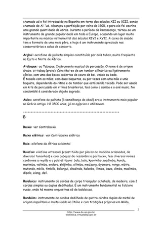 Biblioteca Virtual do Governo do Estado de São Paulo
chamado ud e foi introduzido na Espanha em torno dos séculos XII ou XIII, sendo
chamado de Al-'ud. Alcançou a perfeição por volta de 1500, e para ele foi escrita
uma grande quantidade de obras. Durante o período da Renascença, tornou-se um
instrumento de grande popularidade em toda a Europa, ocupando um lugar muito
importante na música instrumental dos séculos XIVI e XVII. A caixa do alaúde
tem o formato de uma meia pêra, e hoje é um instrumento apreciado nos
conservatórios e salas de concerto.
Arghul: aerofone de palheta simples constituído por dois tubos, muito freqüente
no Egito e Norte de África.
Atabaque: ou Tabaque. Instrumento musical de percussão. O nome é de origem
árabe: at-tabaq (prato). Constitui-se de um tambor cilíndrico ou ligeiramente
cônico, com uma das bocas cobertas de couro de boi, veado ou bode.
É tocado com as mãos, com duas baquetas, ou por vezes com uma mão e uma
baqueta, dependendo do ritmo e do tambor que está sendo tocado. Pode ser usado
em kits de percussão em ritmos brasileiros, tais como o samba e o axé music. No
candomblé é considerado objeto sagrado.
Aulos: aerofone de palheta (à semelhança do oboé) era o instrumento mais popular
na Grécia antiga. Há 3500 anos, já os egípcios o utilizavam.
===============================================================
B
Baixo: ver Contrabaixo
Baixo elétrico: ver Contrabaixo elétrico
Bala: xilofone da África ocidental
Balafon: xilofone artesanal (constituído por placas de madeira ordenadas, de
diversos tamanhos) e com cabaças de ressonância por baixo, tem diversos nomes
conforme a região e o país africano: bala, balo, kponimbo, madimba, kundu,
marimba, valimba, endara, shijimba, silimba, medzang, dyomoro, rongo, mbira,
mutondo, mbila, timbila, balangui, akadinda, kalanba, ilimba, baza, dimba, madimba,
dipela, elong, dzil.
Balalaica: instrumento de cordas de corpo triangular achatado, de madeira, com 3
cordas simples ou duplas dedilhadas. É um instrumento fundamental no folclore
russo, onde há mesmo orquestras só de balalaicas.
Bandolim: instrumento de cordas dedilhado de quatro cordas duplas de metal de
origem napolitana e muito usado na Itália e com tradições próprias em Milão,
2
http://www.bv.sp.gov.br
biblioteca.virtual@sp.gov.br
 