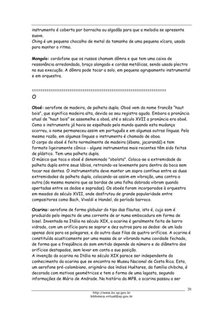 Biblioteca Virtual do Governo do Estado de São Paulo
instrumento é coberta por borracha ou algodão para que a melodia se apresente
suave.
Ching é um pequeno chocalho de metal do tamanho de uma pequena xícara, usado
para manter o ritmo.
Mongolo: cordofone que os russos chamam dômra e que tem uma caixa de
ressonância arredondada, braço alongado e cordas metálicas, sendo usado plectro
na sua execução. A dômra pode tocar a solo, em pequeno agrupamento instrumental
e em orquestra.
================================================================
O
Oboé: aerofone de madeira, de palheta dupla. Oboé vem do nome francês “haut
bois”, que significa madeira alta, devido ao seu registro agudo. Embora a pronúncia
atual de “haut bois” se assemelhe a oboá, até o século XVII a pronúncia era oboé.
Como o instrumento já havia se espalhado pelo mundo quando esta mudança
ocorreu, o nome permaneceu assim em português e em algumas outras línguas. Pela
mesma razão, em algumas línguas o instrumento é chamado de oboa.
O corpo do oboé é feito normalmente de madeira (ébano, jacarandá) e tem
formato ligeiramente cônico - alguns instrumentos mais recentes têm sido feitos
de plástico. Tem uma palheta dupla.
O músico que toca o oboé é denominado "oboísta". Coloca-se a extremidade da
palheta dupla entre seus lábios, retraindo-os levemente para dentro da boca sem
tocar nos dentes. O instrumentista deve manter um sopro contínuo entre as duas
extremidades da palheta dupla, colocando-as assim em vibração, uma contra a
outra (da mesma maneira que as bordas de uma folha dobrada vibram quando
apertadas entre os dedos e sopradas). Os oboés foram incorporados à orquestra
em meados do século XVII, onde desfrutou de grande popularidade entre
compositores como Bach, Vivaldi e Handel, do período barroco.
Ocarina: aerofone de forma globular do tipo das flautas, isto é, cujo som é
produzido pelo impacto de uma corrente de ar numa embocadura em forma de
bisel. Inventada na Itália no século XIX, a ocarina é geralmente feita de barro
vidrado, com um orifício para se soprar e dez outros para os dedos: de um lado
apenas dois para os polegares, e do outro duas filas de quatro orifícios. A ocarina é
constituída acusticamente por uma massa de ar vibrando numa cavidade fechada,
de forma que a freqüência do som emitido depende do número e do diâmetro dos
orifícios destapados, sem levar em conta a sua posição.
A invenção da ocarina na Itália no século XIX parece ser independente do
conhecimento da ocarina que se encontra no Museu Nacional de Costa Rica. Esta,
um aerofone pré-colombiano, originário dos índios Huétares, da família chibcha, é
decorada com motivos geométricos e tem a forma de uma lagosta, segundo
informações de Mário de Andrade. Na história da MPB, o ocarina passou a ser
20
http://www.bv.sp.gov.br
biblioteca.virtual@sp.gov.br
 