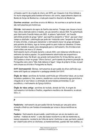 Biblioteca Virtual do Governo do Estado de São Paulo
utilizada a partir da criação do choro, em 1870, por Joaquim A da Silva Callado e
foi muito empregada pelas bandas militares e de coreto, especialmente depois da
Banda do Corpo de Bombeiros, criada pelo maestro Anacleto de Medeiros.
Ocarinas arcaicas: aerofone arcaico do México. As ocarinas e os apitos de osso
são instrumentos pré-históricos.
Oficlide: instrumento de sopro da família dos metais. Trompa com chaves e bocal,
tubo cônico dobrado sobre si mesmo, em uso durante o século XIX. Foi patenteado
pelo fabricante francês Halary em 1821. A palavra "ophicleide", do francês
ophicléide provém do grego "ophis", que significa serpente e "kleis", que quer dizer
tampa ou abafador, combinação que pode ser traduzida como "serpente de chaves".
O nome oficlide, criado para denominar o instrumento maior do grupo abrangido
pela patente de Halary, logo se tornou genérico para todos os tamanhos. O nome
oficlide também é usado como designação para o instrumento. Os oficlides eram
construídos com nove a 12 chaves.
Instrumento muito utilizado durante o século XIX, com inúmeras referências no
ambiente da música popular, foi paulatinamente substituído nas orquestras e
bandas pela tuba. No Brasil, seu grande instrumentista foi Irineu Batina, que em
1913 passou a atuar no grupo "Choro Carioca", participando da primeira gravação de
Pixinguinha com a obra "São João debaixo d'água", tango do próprio Irineu, no qual
este atuava ao oficlide e Pixinguinha na flauta.
Orff (instrumental): lâminas, instrumentos de percussão de altura definida cujo
nome está ligado ao compositor e pedagogo alemão Carl Orff.
Órgão de tubos: aerofone de teclado constituído por diferentes tubos, um ou mais
teclados e pedaleira, fole, someiro, manúbrios e outros elementos que permitem a
chegada do ar aos tubos e a obtenção de sonoridades pretendidas. É, por
excelência, o instrumento da Igreja Católica.
Órgão de tubos antigo: aerofone de teclado, dotado de fole. A origem do
instrumento é atribuída a Ctesíbio, engenheiro mecânico de Alexandria, no século
III a. C.
================================================================
P
Pandeireta: instrumento de percussão híbrido formado por uma pele sobre
armação cilíndrica com fendas atravessadas por eixos e discos metálicos na
ilherga.
Pandeiro: Instrumento de percussão, constituído por um aro de madeira com
soalhas - rodelas de metal - e uma das bases recoberta ou não de membrana ou,
menos comumente, recoberta de folha de metal. Conforme o caso, portanto, poderá
ser classificado entre os idiofones, os membranofones, quando não tem soalhas, ou
21
http://www.bv.sp.gov.br
biblioteca.virtual@sp.gov.br
 