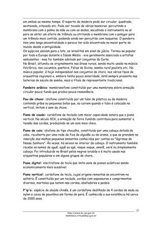 Biblioteca Virtual do Governo do Estado de São Paulo
em ambos ao mesmo tempo. O suporte de madeira pode ser circular, quadrado,
sextavado, oitavado etc. Pode ser tocado de várias maneiras: percutindo a
membrana com a palma da mão ou com os dedos, sacudindo o instrumento no ar
para se obter um efeito de trêmulo ou atritando a membrana com o polegar para
um trêmulo mais contido, podendo ainda ser percutido com baquetas. O pandeiro
tem uma longa ancestralidade e parece ter sido encontrado na maior parte do
mundo desde a antigüidade.
Os egípcios usavam para o luto, os israelitas em sinal de júbilo. Tornou-se popular
por toda a Europa durante a Idade Média - era geralmente associado a artistas
ambulantes - mas foi também adotado por conjuntos da Corte.
No Brasil, difundiu-se originalmente nas áreas rurais, sendo muito usado na música
folclórica, nos cucumbis, pastoris, Folias do Divino, samba rural paulista etc. Na
música popular, é hoje indispensável nos conjuntos de choro, nos vários tipos de
orquestras regionais e, embora tenha pouca sonoridade, está sempre presente nas
baterias de escola de samba, mais a título de representante tradicional.
Pandeiro arábico: membranofone constituído por uma membrana sobre armação
circular pouco funda que produz pouca ressonância.
Pau-de-chuva: idiofone constituído por um tubo de plástico ou de madeira
contendo grãos ou pequenas bolas que, ao cairem quando o tubo é colocado na
vertical, imitam o som da chuva.
Piano de cauda: cordofone de teclado com maior capacidade sonora que o piano
vertical. No século XIX, a armação de ferro fundido contribuiu para aumentar a
tensão das cordas, produzindo-se um som mais cheio.
Piano de cuia: idiofone do tipo chocalho, constituído por uma cabaça dotada de
cabo, recoberta por uma rede de fios de algodão ou de arame, a que se prendem na
inserção das malhas pequenas sementes conhecidas por contas ou "lágrimas de
Nossa Senhora". Às vezes, há seixos no interior da cabaça. O instrumento também
recebe os nomes de aguê, aguê ou agé, xaque-xaque, amelê, xeré ou simplesmente
cabaça. Foi introduzido no Brasil pelos negros iorubás e é muito usado nas
orquestras populares e em alguns grupos de choro.
Piano digital: electrofone de tecla que imita sons de pianos acústicos sendo
economicamente mais acessível.
Piano vertical: cordofone de tecla, cujas origens remontas se encontram no
saltério. É constituído por um teclado, cordas com espessuras e comprimentos
diversos, martelos que batem nas cordas, abafadores e pedais.
P'ip'a: espécie de alaúde chinês, é um cordofone dedilhado de 4 cordas de seda ou
nylon e caixa de pauvlónia em forma de pera. É conhecida a sua existência há cerca
de 2000 anos.
22
http://www.bv.sp.gov.br
biblioteca.virtual@sp.gov.br
 