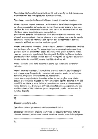 Biblioteca Virtual do Governo do Estado de São Paulo
Pien-ch'ing: litofone chinês constituído por 16 pedras em forma de L, todas com o
mesmo tamanho mas com espessura e dureza diferentes.
Pien-chung: conjunto chinês constituído por sinos de diferentes tamanhos.
Pífaro: flauta de taquara ou taboca. Um instrumento de influência indígena feito
de taboca, uma espécie de bambu, com sete orifícios, um para soprar e seis para
dedilhar. Às vezes também são feitos de canos de PVC ou de canos de metal, mas
não têm a mesma sonoridade nem a mesma beleza.
Existem duas maneiras tradicionais de tocar esse instrumento: em dueto (dois
pífaros), acompanhado do ritmo da zabumba, pratos, caixa e contra-surdo, que são
as famosas "Bandas de Pífaros"; e com o pífaro solo acompanhado de sanfona,
cavaquinho, violão de sete cordas, pandeiro e ganzá.
Pistom: O mesmo que trompete. Catulo da Paixão Cearense, falando sobre o músico
Luis de Souza, informa que "foi o mais gigantesco e mimoso pistonista que tive a
glória de ouvir até o momento". Depois de Souza, outro grande pistonista pode e
deve ser considerado, o paulista de Guaratinguetá, Bonfíglio de Oliveira, também
grande compositor. Merece também destaque Pixinguinha em alguns de seus discos
iniciais, ao fim dos anos 1910, começo dos 1920, do século XX.
Pivana: aerofone corso feito de corno de cabra, algo semelhante ao "shofar"
hebraico.
Pratos: sinônimo de címbalo, é instrumento idiofone, de metal, de percussão por
entrechoque e que faz parte dos conjuntos instrumentais populares, as bandas e
fanfarras. Originário, provavelmente, da Mesopotâmia.
Usado para acompanhamento de sambas e diversos outros gêneros de música
popular após influência do jazz band norte-americano, a partir dos anos 1920. Dos
anos 1930 em diante, o prato de louça, como ritmador, que se atrita com moeda,
lâmina de metal etc., difundiu-se entre os sambistas cariocas, especialmente pelo
sambista pioneiro João da Baiana, que tocava prato de cozinha com uma faca de
metal ou de prata.
================================================================
Q
Quanum: cordofone árabe.
Qin: cítara chinesa que remonta a mil anos antes de Cristo.
Quissange: instrumento angolano constituído por pequenas barras de metal de
diversos tamanhos, presas a uma base de madeira e tocadas pelos dedos polegares.
================================================================
R
23
http://www.bv.sp.gov.br
biblioteca.virtual@sp.gov.br
 